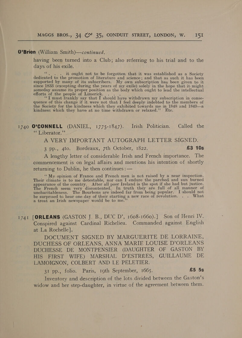O’Brien (William Smith)—continued. having been turned into a Club; also referring to his trial and to the days of his exile. om . it ought not to be forgotten that it was established as a Society dedicated to the promotion of literature and science ; and that as such it has been supported by many of its subscribers. My own subscription has been given to it since 1833 (excepting during the years of my exile) solely in the hope that it might someday assume its proper position as the body which ought to lead the intellectual efforts of the people of Limerick. ‘“‘T must frankly say that I should have withdrawn my subscription in conse- quence of this change if it.were not that I feel deeply indebted to the members of the Society for the kindness which they exhibited towards me in 1848 and 1849—a kindness which they have at no time withdrawn or relaxed.’’ Etc. 1740 OP7CONNELL (DANIEL, 1775-1847). Irish Politician. Called the = xberator. ” AVERY IMPORTANT AUTOGRAPH LETTER SIGNED: aoe... 4to. .Bordeaux,..7th, October, 1822. £3 10s A lengthy letter of considerable Irish and French importance. The commencement is on legal affairs and mentions his intention of shortly returning to Dublin, he then continues : — ‘‘My opinion of France and French men is not raised by a near inspection. Their climate is to me detestable, nor can I endure the parched, and sun: burned appearance of the country. After ‘all poor Ireland is the spot if she had but justice. The French seem very discontented. In truth they are full of all manner of uncharitableness. The Bourbons are indeed far from being popular. I should not be surprised to hear one day of their starting a new race of revolution. . . What a treat an Irish newspaper would be to me. 1741 [ORLEANS (GASTON J. B., DUC D’, 1608-1660).] Son of Henri IV. Conspired against Cardinal Richelieu. Commanded against English at) l.a, Rochelle}. DOCUMENT SIGNED BY MARGUERITE DE LORRAINE, DUCHESS OF ORLEANS, ANNA MARIE LOUISE D’ORLEANS DUCHESSE DE MONTPENSIER (DAUGHTER OF GASTON BY HIS FIRST WIFE) MARSHAL D’ESTREES, GUILLAUME DE LAMOIGNON, COLBERT AND LE PELETIER. 31 pp., folio. Paris, 19th September, 1665. £5 5s Inventory and description of the lots divided between the Gaston's widow and her step-daughter, in virtue of the agreement between them.