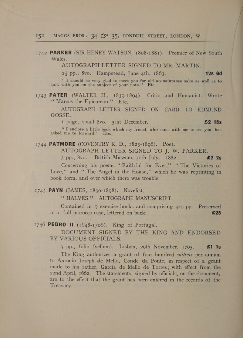 1742 PARKER (SIR HENRY WATSON, 1808-1881). Premier of New South Wales. AUTOGRAPH LETTER SIGNED TO MR. MARTIN. 24 pp., 8vo. Hampstead, June 4th, 1863. 12s 6d ‘‘T, should be very glad to meet you for old acquaintance sake as well as to talk with you on the subject of your note.’ Ete. 1743 PATER (WALTER H., 1839-1894). Critic and Humanist. Wrote ‘“ Marcus the Eypicurean.’’ Etc. AUTOGRAPH LETTER SIGNED ON CARD TO EDMUND GOSSE. a I page, small 8vo. 31st December. £2 18s ‘‘ T enclose a little book which my friend, who came with me to see you, has asked me to forward.’’ C. 1744 PATMORE (COVENTRY K. D., 1823-1896). Poet. AUTOGRAPH LETTER SIGNED 1O°77) We PARRea 3 pp., 8vo. British Museum, 30th July. 1882. £2 2s Concerning his poems “‘ Faithful for Ever,’’ ‘‘ The Victories of Love,’’ and “‘ The Angel in the House,’’ which he was reprinting in book form, and over which there was trouble. 1745 PAYN (JAMES, 1830-1898). Novelist. “HALVES.” AUTOGRAPH MANUSCRIPT. Contained in 9 exercise books and comprising 320 pp. Preserved ina full morocco aase, lettered on back. £25 1746 PEDRO II (1648-1706). King of Portugal. DOCUMENT SIGNED BY THE KING AND ENDORSED BY VARTOUSSOP TY rAtts. 3 pp., folio (vellum). Lisbon, 2cth November, 1705. £1 1s The King authorizes a grant of four hundred mzlveis per annum to Antonio Joseph de Mello, Conde da Ponte, in respect of a grant made to his father, Garcia de Mello de Torres; with effect from the 22nd April, 1662. The statements signed by officials, on the document, are to the effect that the grant has been entered in the records of the Treasury.