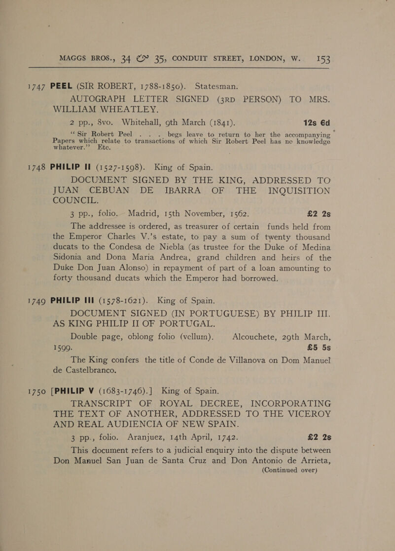 1747 PEEL (SIR ROBERT, 1788-1850). Statesman. AUTOGRAPH LETTER SIGNED (3RD PERSON) TO MRS. WILLIAM WHEATLEY. 2 pp., 8vo. Whitehall, gth March (1841). 12s 6d ‘Sir Robert Peel . . . begs leave to return to her the accompanying Papers which relate to transactions of which Sir Robert Peel has no knowledge whatever.’’ Etc. . - 1748 PHILIP II (1527-1598). King of Spain. DOCUMENT SIGNED BY THE KING, ADDRESSED TO Ja Nene BUAN DE VIBARRA’: OF) THE (INQUISITION COUN CII> 3 pp., folio. Madrid, 15th November, 1562. £2 2s The addressee is ordered, as treasurer of certain funds held from the Emperor Charles V.’s estate, to pay a sum of twenty thousand ducats to the Condesa de Niebla (as trustee for the Duke of Medina Sidonia and Dona Maria Andrea, grand children and heirs of the Duke Don Juan Alonso) in repayment of part of a loan amounting to forty thousand ducats which the Emperor had borrowed. 1749 PHILIP III (1578-1621). King of Spain. DOCUMENT SIGNED (IN PORTUGUESE) BY PHILIP III. pee G PHILIP I] OF PORTUGAL. Double page, oblong folio (vellum). Alcouchete, 29th March, 15990. £5 5s The King confers the title of Conde de Villanova on Dom Manuel de Castelbranco. 1750 [PHILIP V (1683-1746).] King of Spain. TRANSCRIPT OF, ROYAL. DECREE, . INCORPORATING ieee xl OF ANOTHERS ADDRESSED TO.THE VICEROY AND REAL AUDIENCIA OF NEW SPAIN. 3 pp., folio. Aranjuez, 14th April, 1742. £2 2s This document refers to a judicial enquiry into the dispute between Don Manuel San Juan de Santa Cruz and Don Antonio de Arrieta, (Continued over)