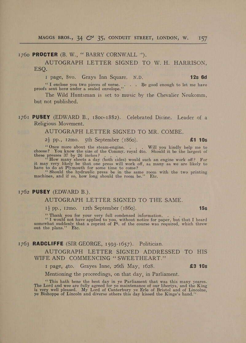 1760 PROCTER (B. W., ‘‘ BARRY CORNWALL ”). Me roGnharh CEVIER SIGNED TO, W. HH. HARRISON, EsO. I page, 8vo. Grays Inn Square. N.D. 12s 6d ‘* I enclose you two pieces of verse. . . . Be good enough to let me have proofs sent here under a sealed envelope.”’ The Wild Huntsman is set to music by the Chevalier Neukomm, but not published. 1761 PUSEY (EDWARD B., 1800-1882). Celebrated Divine. Leader of a Religious Movement. AUTOGRAPH LETTER SIGNED TO MR. COMBE. 24 pp., 12mo. 5th September (1860). £1 10s ‘‘Once more about the steam-engine. . . . Will you kindly help me to choose? You know the size of the Commy. royal 4to. Should it be the largest of these presses 37 by 26 inches? . . . ‘* How many sheets a day (both sides) would such an engine work off? For - it may very likely be that one press will work off, as many as we are likely to have to do at Plymouth for some time to come? ‘‘ Should the hydraulic press be in the same room with the two printing machines, and if so, how long should the room be.’’ Ete. 1762 PUSEY (EDWARD B.). AUTOGRAPH LETTER SIGNED TO THE SAME. I} pp., 12mo. 12th September (1860). 15s ‘*'Thank you for your very full condensed information. . . . ‘*T would not have applied to you, without notice for paper, but that I heard somewhat suddenly that a reprint of Pt. of the course was required, which threw out the plans.’’ Etc. 1763 RADCLIFFE (SIR GEORGE, 15093-1657). Politician. PeerOGRAPH @ EP EE RMSIGNED* ADDRESSED’ TO ’ HIS WIFE AND COMMENCING ‘‘ SWEETHEART.” I page, 4to. Grayes Inne, 26th May, 1628. £3 10s Mentioning the proceedings, on that day, in Parliament. ‘This hath bene the best day in ye Parliament that was this many yeares. The Lord and wee are fully agreed for ye maintenance of our libertys, and the King is very well pleased. My Lord of Canterbury ye Erle of Bristol and of Lincolne, ye Bishoppe of Lincoln and diverse others this day kissed the Kinge’s hand.’’.