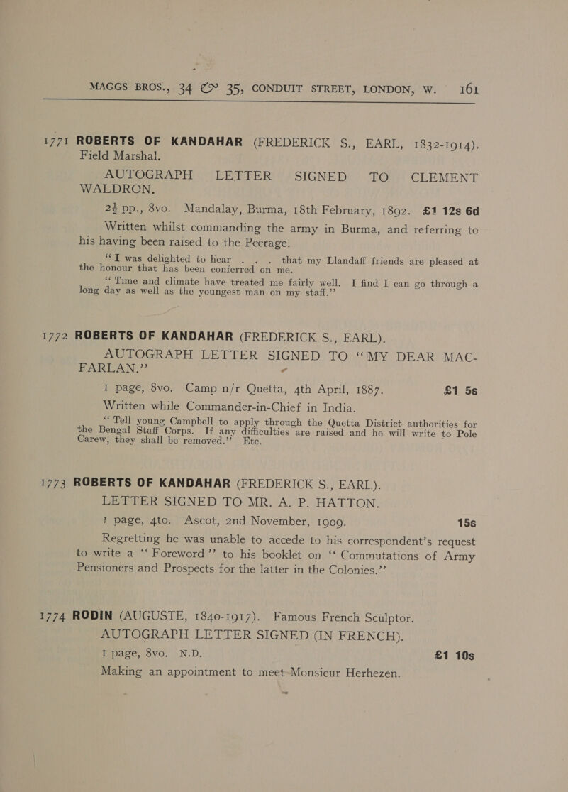  1771 ROBERTS OF KANDAHAR (FREDERICK S., EARI., 1832-1914). Field Marshal. Pe oc Ee ire Ress SIGNED! Ou CLEMENT WALDRON. 2% pp., 8vo. Mandalay, Burma, 18th February, 1892. £1 12s 6d Written whilst commanding the army in Burma, and referring to his having been raised to the Peerage. ‘““I was delighted to hear . . . that my Llandaff friends are pleased at the honour that has been conferred on me. “Time and climate have treated me fairly well. I find I can go through a long day as well as the youngest man on my staff.’’ 1772 ROBERTS OF KANDAHAR (FREDERICK S., EARL). AUTOGRAPH LETTER SIGNED TO “iMY DEAR MAC- PARLAN.’?’ - I page, 8vo. Camp n/r Quetta, 4th April, 1887. £1 5s Written while Commander-in-Chief in India. “Tell young Campbell to apply through the Quetta District authorities for the Bengal Staff Corps. If any difficulties are raised and he will write to Pole Carew, they shall be removed.’* Etc. 1773 ROBERTS OF KANDAHAR (FREDERICK S., PARI LETTER SIGNED TO MR. A. P. HATTON. I page, 4to. Ascot, 2nd November, 1909. 15s Regretting he was unable to accede to his correspondent’s request to write a ‘‘ Foreword ’’ to his booklet on ‘‘ Commutations of Army Pensioners and Prospects for the latter in the Colonies.”’ 1774 RODIN (AUGUSTE, 1840-1917). Famous French Sculptor. AUTOGRAPH LETTER SIGNED (IN FRENCH). I page, 8vo. N.D. £1 10s Making an appointment to meet-Monsieur Herhezen. cord