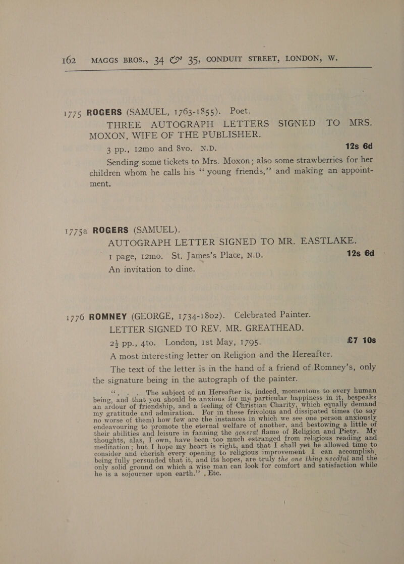 i 7 aan a anna a. a 1775 ROGERS (SAMUEL, 1763-1855). Poet. THREE AUTOGRAPH ’ LETTERS” SIGNED STO: MOXON, WIFE OF THE PUBLISHER. 3 pp., 12mo and 8vo. N.D. 12s 6d Sending some tickets to Mrs. Moxon; aiso some strawberries for her children whom he calls his ‘‘ young friends,’’ and making an appoint- ment. 1775a ROGERS (SAMUEL). AUTOGRAPH LETTER SIGNED TO MR. EASTLAKE. I page, 12mo. St. James’s Place, N.D. 12s 6d An invitation to dine. 1776 ROMNEY (GEORGE, 1734-1802). Celebrated Painter. LETTER SIGNED TO REV. MR. GREATHEAD. 24 pp., 4to. London, 1st May, 1795. £7 10s A most interesting letter on Religion and the Hereafter. The text of the letter is in the hand of a friend of Romney’s, only the signature being in the autograph of the painter. «| The subject of an Hereafter is, indeed, momentous to every human being, and that you should be anxious for my particular happiness in it, bespeaks an ardour of friendship, and a feeling of Christian Charity, which equally demand my gratitude and admiration. For in these frivolous and dissipated times (to say no worse of them) how few are the instances in which we see one person anxiously endeavouring to promote the eternal welfare of another, and bestowing a little of their abilities and leisure in fanning the general flame of Religion and Piety. My thoughts, alas, I own, have been too much estranged from religious reading and meditation; but I hope my heart is right, and that I shall yet be allowed time to consider and cherish every opening to religious improvement I can accomplish, being fully persuaded that it, and its hopes, are truly the one thing necdful and the only solid ground on which a wise man can look for comfort and satisfaction while he is a sojourner upon earth.’ . Etc.