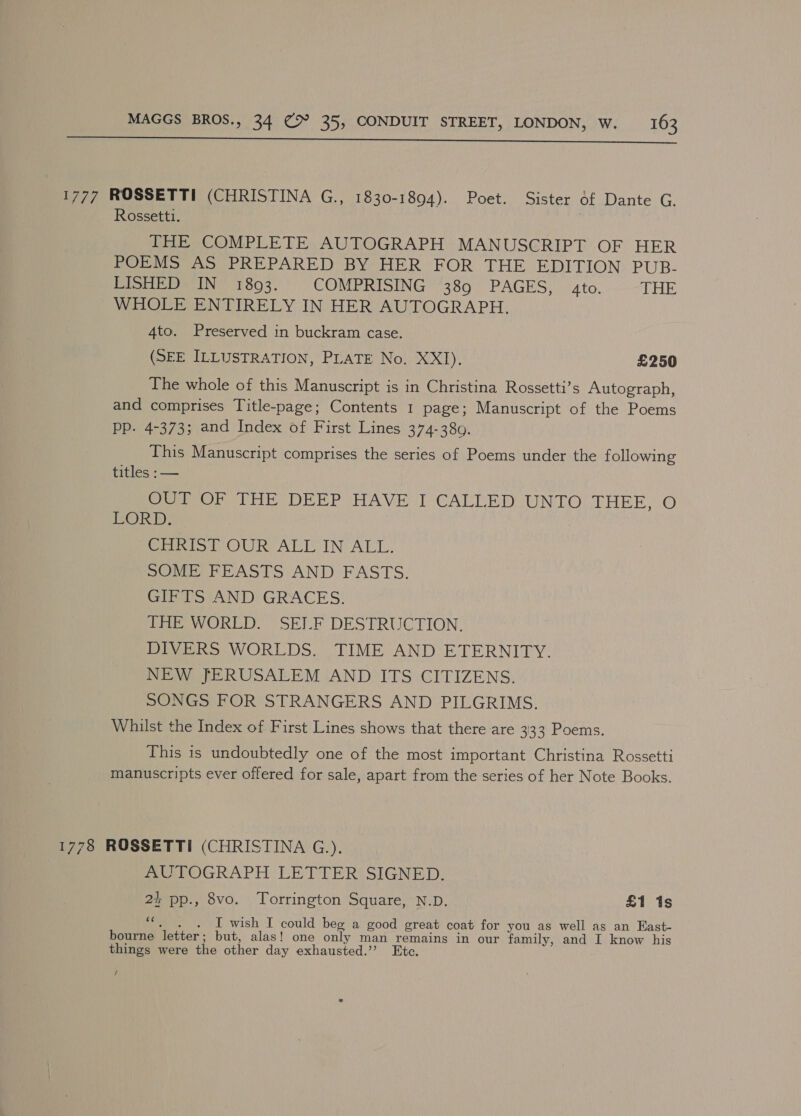  1777 ROSSETTI (CHRISTINA G., 1830-1894). Poet. Sister of Dante G. Rossetti. | THE COMPLETE AUTOGRAPH MANUSCRIPT OF HER POEMS AS PREPARED BY HER FOR THE EDITION PUB. LISHED IN 1893. COMPRISING 389 PAGES, 4to. THE WHOLE ENTIRELY IN HER AUTOGRAPH. 4to. Preserved in buckram case. (SEE ILLUSTRATION, PLATE No. XXI). £250 The whole of this Manuscript is in Christina Rossetti’s Autograph, and comprises Title-page; Contents 1 page; Manuscript of the Poems Pp. 4-373; and Index of First Lines 374-380. This Manuscript comprises the series of Poems under the following titles :— Peron THe DERP HAVE I'CALLED UNTO THEE,.©O POR) : CHRIST OUR ALL IN ALL. SOME FEASTS AND FASTS. GIFTS AND GRACES. Tite WORLD SELF DESTRUCTION, DIVERS WORLDS. TIME AND ETERNITY. NEW JERUSALEM AND ITS CITIZENS. SONGS FOR STRANGERS AND PILGRIMS. Whilst the Index of First Lines shows that there are 333 Poems. This is undoubtedly one of the most important Christina Rossetti manuscripts ever offered for sale, apart from the series of her Note Books. 1778 ROSSETTI (CHRISTINA G.). AUTOGRAPH LETTER SIGNED. 2+ pp., 8vo. Torrington Square, N.D. £1 1s rh I wish I could beg a good great coat for you as well as an Kast- bourne letter ; but, alas! one only man remains in our family, and I know his things were the other day exhausted.’’? Etc. /