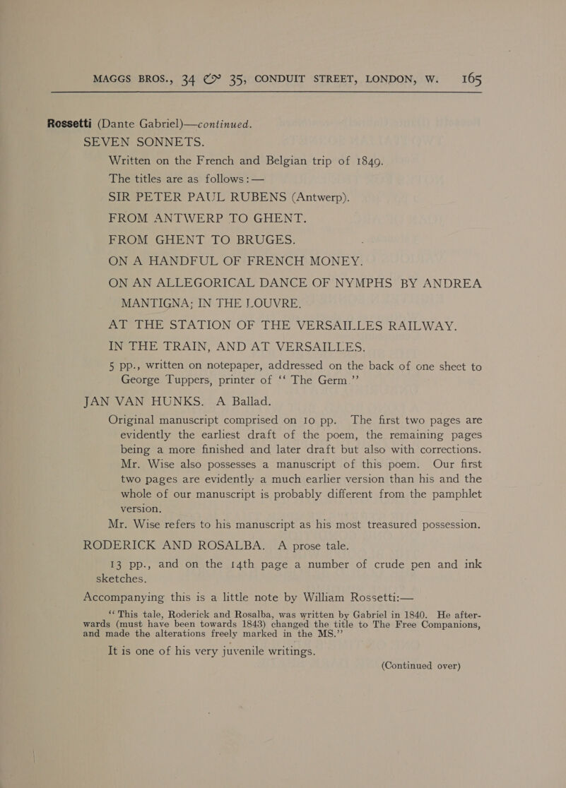 Rossetti (Dante Gabriel)—continued. SevinN OONNE TS. Written on the French and Belgian trip of 1840. The titles are as follows :— sik PETER PAUL RUBENS (Antwerp). PROM ANTWERP TO GHENT. | Pro GHENT TO; BRUGES. ON A HANDFUL OF FRENCH’ MONEY. ON AN ALLEGORICAL DANCE OF NYMPHS BY ANDREA MANTIGNA; IN THE LOUVRE. Prva tte ot ATION OF THE VERSAILLES RAILWAY. Pveeidis TRAINS AND AL VERSAILLES, 5 pp., written on notepaper, addressed on the back of one sheet to George Tuppers, printer of ‘‘ The Germ.”’ JAN VAN HUNKS. A Ballad. Original manuscript comprised on Io pp. The first two pages are evidently the earliest draft of the poem, the remaining pages being a more finished and later draft but also with corrections. Mr. Wise also possesses a manuscript of this poem. Our first two pages are evidently a much earlier version than his and the whole of our manuscript is probably different from the pamphlet version. , Mr. Wise refers to his manuscript as his most treasured possession. RODERICK AND ROSALBA. A prose tale. 13 pp., and on the 14th page a number of crude pen and ink sketches. Accompanying this is a little note by William Rossetti:— ‘‘This tale, Roderick and Rosalba, was written by Gabriel in 1840. He after- wards (must have been towards 1843) changed the title to The Free Companions, and made the alterations freely marked in the MS.’ It is one of his very juvenile writings. (Continued over)