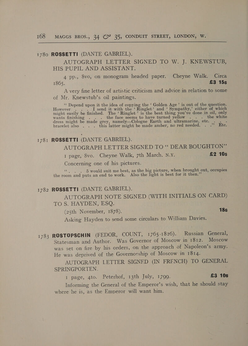  1780 ROSSETTI (DANTE GABRIEL). AUTOGRAPH LETTER SIGNED TO W. J KNEWas0 HIS PUPILLANDASSIip Tandy 4 pp., 8vo, on monogram headed paper. Cheyne Walk. Circa 1865. £3 15s A very fine letter of artistic criticism and advice in relation to some of Mr. Knewstub’s oil paintings. ‘‘ Depend upon it the idea of copying the ‘ Golden Age ’ is out of the question. However . . . I send it with the ‘ Ringlet’ and ‘ Sympathy,’ either of which might easily be finished. The ‘ Ringlet’ is the best thing you’ve done in oil, only wants finishing . . . the face seems to have turned yellow . . . the white dress might be made grey, namely—Cologne Earth and ultramarine, etc. . . . bracelet also . . . this latter might be made amber, no red needed. . .’’ Etc. 1781 ROSSETTI (DANTE GABRIEL). AUTOGRAPH LETTER SIGNED TO ‘“‘ DEAR BOUGHTON” I page, 8vo. Cheyne Walk, 7th March. N.Y. £2 10s Concerning one of his pictures. «© 5 would suit me best, as the big picture, when brought out, occupies the room and puts an end to work. Also the light is best for it then.”’ 1782 ROSSETTI (DANTE GABRIEL). AUTOGRAPH NOTE SIGNED (WITH INITIALS ON CARD) TOS. HAYDEN FESO: (25th November, 1878). 18s Asking Hayden to send some circulars to Wilham Davies. 1783 ROSTOPSCHIN (FEDOR, COUNT, 1765-1826). Russian General, Statesman and Author. Was Governor of Moscow in 1812. Moscow was set on fire by his orders, on the approach of Napoleon’s army. He was deprived of the Governorship of Moscow in 1814. AUTOGRAPH LETTER SIGNED (IN FRENCH) TO GENERAL SPRINGPORTEN. 1 page, 4to. Peterhof, 13th July, 1799. £3 10s Informing the General of the Emperor’s wish, that he should stay where he is, as the Emperor will want him.
