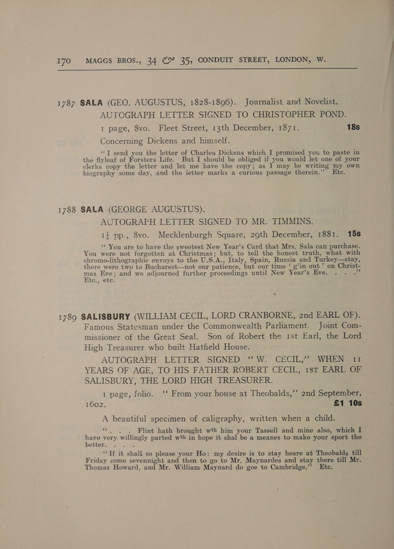  1787 SALA (GEO. AUGUSTUS, 18238-1896). Journalist and Novelist. AUTOGRAPH LETTER SIGNED TO CHRISTOPHER POND. I page, 8vo. Fleet Street, 13th December, 1871. 18s Concerning Dickens and himself. ‘‘T send you the letter of Charles Dickens which I promised you to paste in the flyleaf of Forsters Life. But I should be obliged if you would let one of your clerks copy the letter and let me have the copy; as I may be writing my own biography some day, and the ietter marks a curious passage therein.’’? Htc. 1788 SALA (GEORGE AUGUSTUS). AUTOGRAPH LETTER SIGNED TO MR. TIMMINS. 14 pp., 8vo. Mecklenburgh Square, 29th December, 1881. 15s ‘“ You are to have the sweetest New Year’s Card that Mrs. Sala can purchase. You were not forgotten at Christmas; but, to tell the honest truth, what with chromo-lithographic envoys to the U.S.A., Italy, Spain, Russia and Turkey—stay, there were two to Bucharest—not our patience, but our time ‘ g’in out’ on Christ- a Eve; and we adjourned further proceedings until New Year’s Eve. . . .” te., ete. 1789 SALISBURY (WILLIAM CECIL, LORD CRANBORNE, 2nd EARL OF). Famous Statesman under the Commonwealth Parliament. Joint Com- missioner of the Great Seal. Son of Robert the Ist Earl, the Lord High Treasurer who built Hatfield House. AUTOGRAPH LETTER SIGNED ‘“ W. CECIL,” WHEN 11 YEARS OF AGE, TO HIS FATHER ROBERT CECIL, 1st EARL OF SALISBURY, THE LORD HIGH TREASURER. 1 page, folio. ‘‘ From your house at Theobalds,’’ 2nd September, 1602. £1 10s A beautiful specimen of caligraphy, written when a child. ce A _ Flint hath brought wth him your Tassell and mine also, which I have very willingly parted wth in hope it shal be a meanes to make your sport the better. __ “Tf it shall so please your Ho: my desire is to stay heare at Theobalds till Friday come sevennight and then to go to Mr. Maynardes and stay there till Mr. Thomas Howard, and Mr. William Maynard do goe to Cambridge.” Etc.