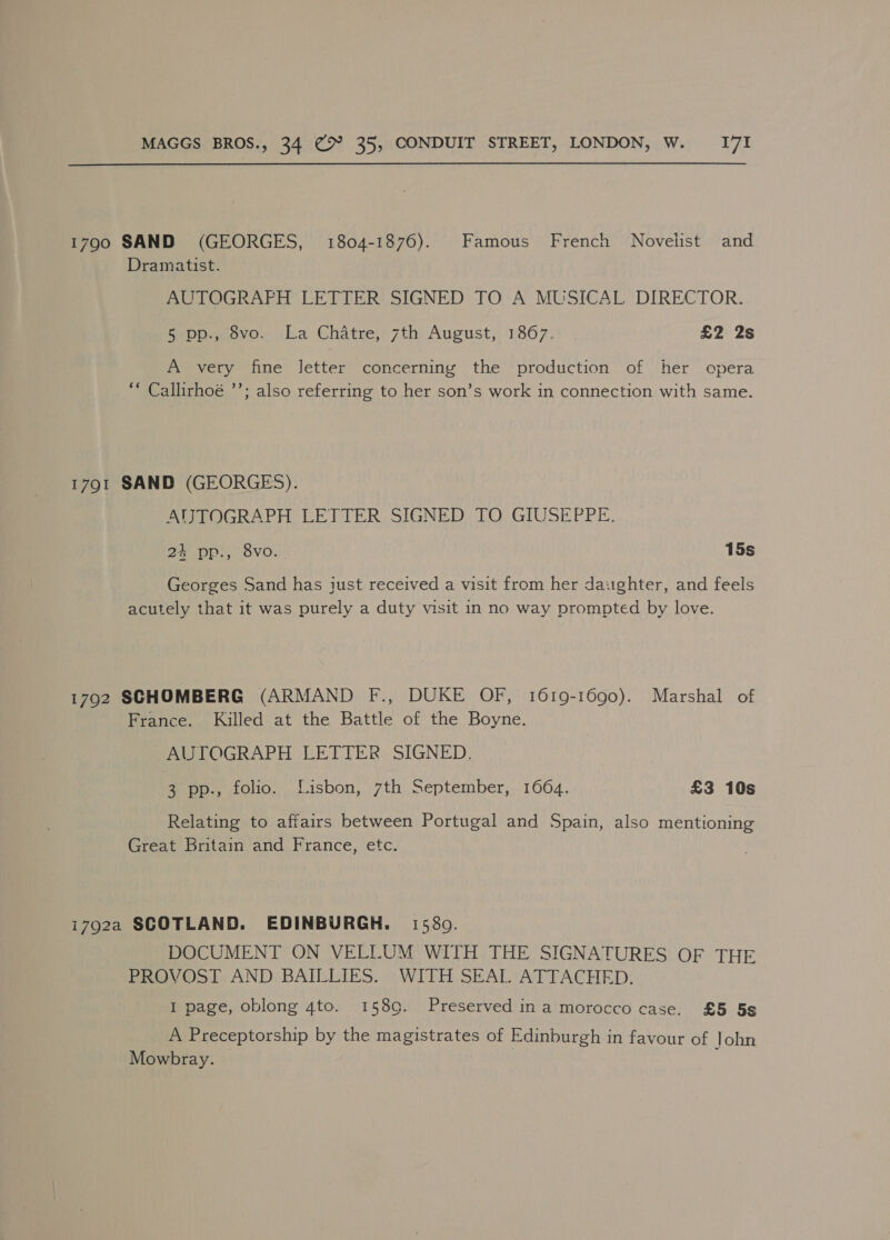 1790 SAND (GEORGES, 1804-1876). Famous French Novelist and Dramatist. AUTOGRAFH LETTER SIGNED TO A MUSICAL DIRECTOR. Bepp., ovo. oka Chatre;) 7th August, 1867. £2 2s A very fine letter concerning the production of her opera “* Callirhoé ’’; also referring to her son’s work in connection with same. 1791 SAND (GEORGES). AIJTOGRAPH LETTER SIGNED TO GIUSEPPE. 24 pp., 8vo. 15s Georges Sand has iust received a visit from her daughter, and feels acutely that it was purely a duty visit in no way prompted by love. 1792 SCHOMBERG (ARMAND F., DUKE OF, 1619-1690). Marshal of France. Killed at the Battle of the Boyne. AUTOGRAPH LETTER SIGNED. Geo folio... J isbon,.:7th) september, ; 1664. £3 10s Relating to affairs between Portugal and Spain, also mentioning Great Britain and France, etc. 1792a SCOTLAND. EDINBURGH. 1580. DOCUMENT ON VELLUM WITH THE SIGNATURES OF THE PROVOST AND BAILLIES. WITH SEAL ATTACHED. I page, oblong 4to. 158 9. Preserved ina morocco case. £5 58s A Preceptorship by the magistrates of Edinburgh in favour of John Mowbray. —