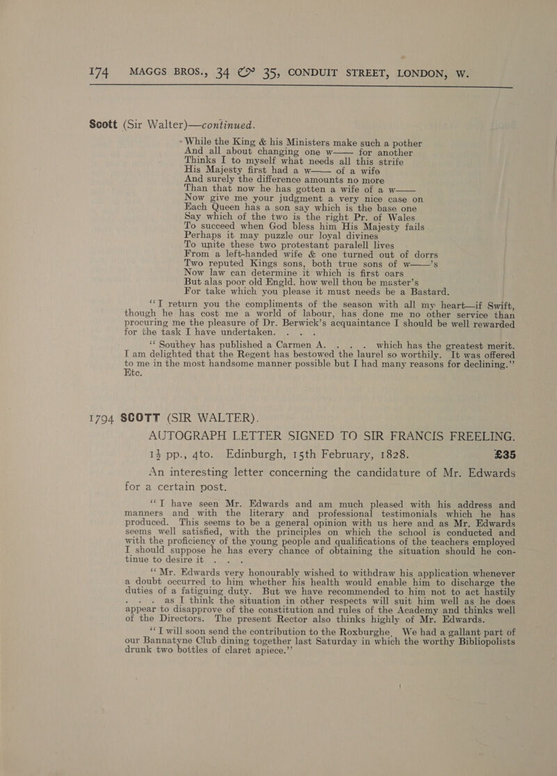 While the King &amp; his Ministers make such a pother And all about changing one w for another Thinks I to myself what needs all this strife His Majesty first had a w. ot a wife And surely the difference amounts no more Than that now he has gotten a wife of a w Now give me your judgment a very nice case on Each Queen has a son say which is the base one Say which of the two is the right Pr. of Wales To succeed when God bless him His Majesty fails Perhaps it may puzzle our loyal divines To unite these two protestant paralell lives From a left-handed wife &amp; one turned out of dorrs Two reputed Kings sons, both true sons of w——’s Now law can determine it which is first oars But alas poor old Engld. how well thou be master’s For take which you please it must needs be a Bastard. ‘‘T return you the compliments of the season with all my heart—if Swift, though he has cost me a world of labour, has done me no other service than procuring me the pleasure of Dr. Berwick’s acquaintance I should be well rewarded for the task I have undertaken. : ‘‘ Southey has published a Carmen A. . . . which has the greatest merit. IT am delighted that the Regent has bestowed the laurel so worthily. It was offered to me in the most handsome manner possible but I had many reasons for declining.”     AUTOGRAPH LETTER SIGNED TO SIR FRANCIS FREELING. 13 pp., 4to. Edinburgh, 15th February, 1828. £35 An interesting letter concerning the candidature of Mr. Edwards for a certain vost. ‘“T have seen Mr. Edwards and am much pleased with his address and manners and with the literary and professional testimonials which he has produced. This seems to be a general opinion with us here and as Mr. Edwards seems well satisfied, with the principles on which the school is conducted and with the proficiency of the young people and qualifications of the teachers employed I should suppose he has every chance of obtaining the situation should he con- tinue to desire it ; ‘‘ Mr. Edwards very honourably wished to withdraw his application whenever a doubt occurred to him whether his health would enable him to discharge the duties of a fatiguing duty. But we have recommended to him not to act hastily : as I think the situation in other respects will suit him well as he does appear to disapprove of the constitution and rules of the Academy and thinks well of the Directors. The present Rector also thinks highly of Mr. Edwards. ‘‘T will soon send the contribution to the Roxburghe. We had a gallant part of our Bannatyne Club dining together last Saturday in which the worthy Bibliopolists drunk two bottles of claret apiece.’’