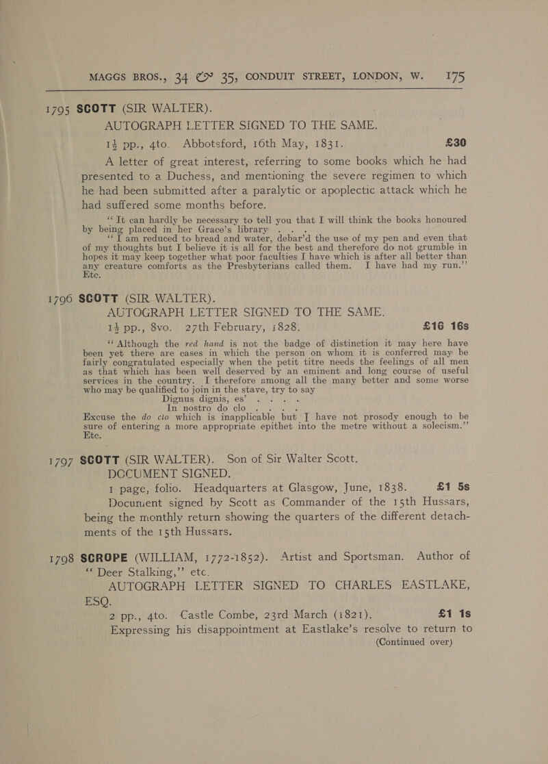  1795 SCOTT (SIR WALTER). 7 : AUTOGRAPH LETTER SIGNED TO THE SAME. 14 pp., 4to. Abbotsford, 16th May, 1831. £30 A letter of great interest, referring to some books which he had presented to a Duchess, and mentioning the severe regimen to which he had been submitted after a paralytic or apoplectic attack which he had suffered some months before. ‘‘ Tt can hardly be necessary to tell you that I will think the books honoured by being placed in her Grace’s library .. . ‘‘T am reduced to bread and water, debar’d the use of my pen and even that of my thoughts but I believe it is all for the best and therefore do not grumble in hopes it may keep together what poor faculties I have which is after all better than any creature comforts as the Presbyterians called them. JI have had my run.’’ te. 1796 SCOTT (SIR WALTER). AUTOGRAPH LETTER SIGNED TO THE SAME. Is pp., 8vo. 27th February, 1828. £16 16s ‘ Although the red hand is not the badge of distinction it may here have been yet there are cases in which the person on whom it is conferred may be fairly congratulated especially when the petit titre needs the feelings of all men as that which has been well deserved by an eminent and long course of useful services in the country. I therefore among all the many better and some worse who may be qualified to join in the stave, try to say Dignus dignis, es’ Pe pee In nostro: do cloyne i) ei a. Excuse the do clo which is inapplicable but [ have not prosody enough to be sure of entering a more appropriate epithet into the metre without a solecism.”’ Ete. 1797 SCOTT (SIR WALTER). Son of Sir Walter Scott. DCCUMENT SIGNED. 1 page, folio. Headquarters at Glasgow, June, 1838. £1 5s Document signed by Scott as Commander of the 15th Hussars, being the monthly return showing the quarters of the different detach- ments of the 15th Hussars. 1798 SCROPE (WILLIAM, 1772-1852). Artist and Sportsman. Author of Pewecr otalking,” ete. AUTOGRAPH ©“ LETTER SIGNED TO. CHARLES’ EASTLAKE, BS): 2. pp., 4to. Castle Combe, 23rd March (1821). £1 is Expressing his disappointment at Eastlake’s resolve to return to