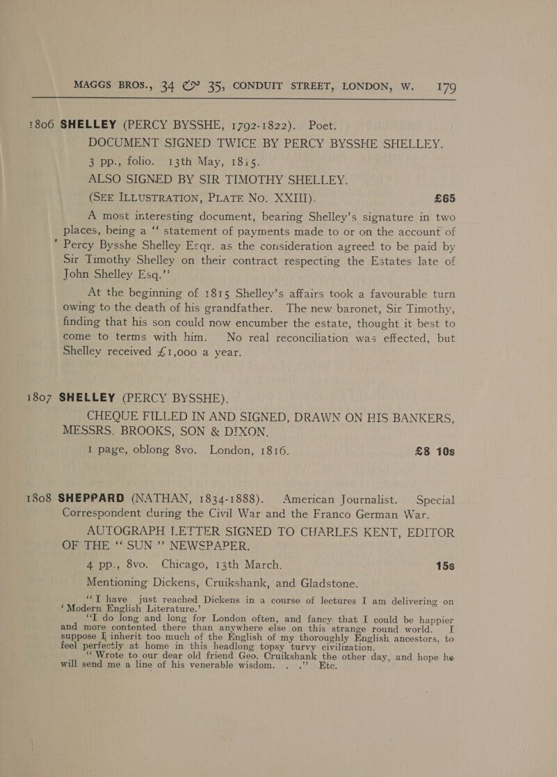  *806 SHELLEY (PERCY BYSSHE, 1792-1822). Poet. DOCUMENT SIGNED TWICE BY PERCY BYSSHE SHELLEY. SeUD fOuo.)) Path May, 18re, ALSO SIGNED BY SIR TIMOTHY SHELLEY. (SEE ILLUSTRATION, PLATE No. XXIII). £65 A most interesting document, bearing Shelley’s signature in two places, being a ‘‘ statement of payments made to or on the account of ‘ Percy Bysshe Shelley Esqr. as the consideration agreed to be paid by Sir Timothy Shelley on their contract respecting the Estates late of John Shelley Esq.’’ At the beginning of 1815 Shelley’s affairs took a favourable turn owing to the death of his grandfather. The new baronet, Sir Timothy, finding that his son could now encumber the estate, thought it best to come to terms with him. No real reconciliation was effected, but Shelley received £1,000 a year. 1807 SHELLEY (PERCY BYSSHE). CHEQUE FILLED IN AND SIGNED, DRAWN ON EIS BANKERS, MESSRS. BROOKS, SON &amp; DIXON. I page, oblong 8vo. London, 1816. £3 10s 1808 SHEPPARD (NATHAN, 1834-1888). American Journalist. Special Correspondent curing the Civil War and the Franco German War. AUTOGRAPH LETTER SIGNED TO CHARLES KENT, EDITOR ite SUN °*? NEWSPAPER: auon., ovo.” Chicago, 13th’ March. 15s Mentioning Dickens, Cruikshank, and Gladstone. “I have just reached Dickens in a course of lectures I am delivering on ‘Modern English Literature.’ “I do long and long for London often, and fancy: that I could be happier and more contented there than anywhere else on this strance round world. I suppose Jj inherit too much of the English of my thoroughly English ancestors, to feel perfectly at home in this headlong topsy turvy civilization. ‘“‘ Wrote to our dear old friend Geo. Cruikshank the other day, and hope he will send me a line of his venerable wisdom. . .” Etc.