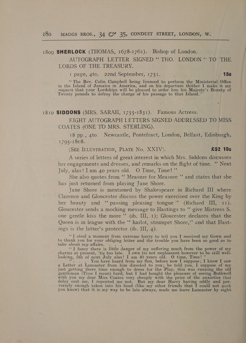  AUTOGRAPH LETTER SIGNED ‘‘ THO. LONDON ”’ TO THE LORDS OF THE? TREASURY 1 page, Mto? 2ond oeptember w7icue 15s ‘‘The Rev. Colin Campbell being licenced to perform the Ministerial Office in the Island of Jamaica in America, and on his departure thither I make it my request that your Lordships will be pleased to order him his Majesty’s Bounty of Twenty pounds to defray the charge of his passage to that Island.” FIGHT AUTOGRAPH LETTERS SIGNED ADDRESSED TO MISS COATES (ONE TO MRS. STERLING). 13 pp., ato. Newcastle, Pontefract, London, Belfast, Edinburgh, 1795-1808. (SEE ILLUSTRATION, PLATE No. XXIV). £52 10s A series of letters of great interest in which Mrs. Siddons discusses er engagements and dresses, and remarks on the flight of time. ‘* Next July, alas! lam 4o years old. —1O Times dimes. She also quotes from ‘‘ Measure for Measure has just returned from playing Jane Shore. Jane Shore is mentioned by Shakespeare in Richard II where Clarence and Gloucester discuss the power exercised over the King by her beauty and “passing pleasing tongue, ~~ (Richart Gloucester sends a mocking message to Hastings to ‘‘ give Mistress S. one gentle kiss the more.”’ (ab. II], %); Gloucester deéclaresamateene Queen is in league with the ‘‘ harlot, strumpet Shore,’’ and that Hast- ings is the latter’s protector (ib. III, 4). a) and states that she ‘“T steal a moment from extreme hurry to tell you I received my Gown and to thank you for your obliging letter and the trouble you have been so good as to take about my affairs. ‘‘ I fancy there is little danger of my suffering much from the power of my charms at present, ’tis too late. T own tis not unpleasant however to be still well- looking, 5th of next July alas! I am 40 years old. O time, Time! ”’ You have heard from my Son, before now I suppose ; I know I saw a Tsthes at Lancaster from him directed to you; he told you, I suppose of my just getting there time enough to dress for the Play, this was running the old gentleman (Time I mean) hard, but I had bought the pleasure of seeing Bothwell with you my dear Miss Coates very cheaply with the price of the anxieties that delay cost me, I repented me not. But my dear Harry having oddly and per- versely enough taken into his head (like my other friends that I could not work you know) that it is my way to be late always, made me leave Lancaster by eight