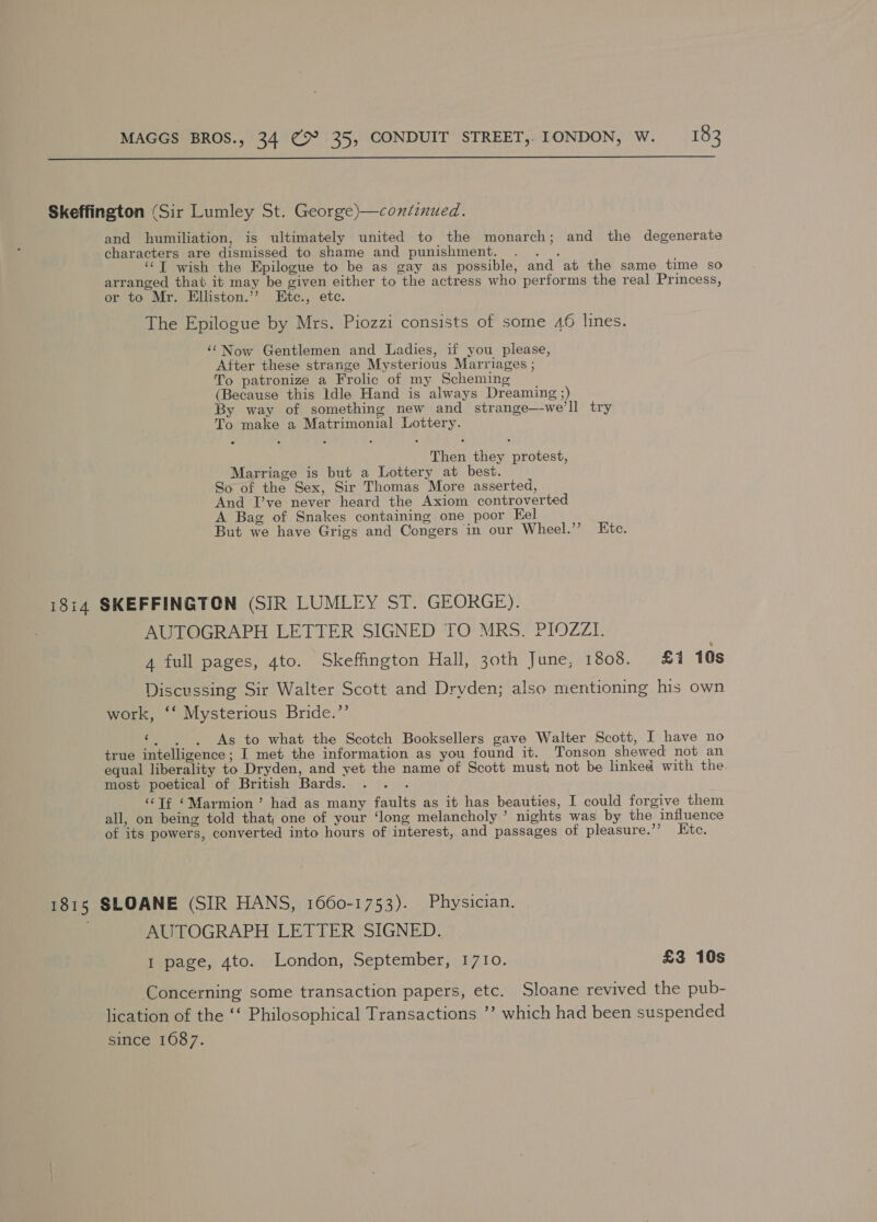  Skeffington (Sir Lumley St. George)—continued. and humiliation, is ultimately united to the monarch; and the degenerate characters are dismissed to shame and punishment. . . . ‘‘T wish the Epilogue to be as gay as possible, and at the same time so arranged that it may be given either to the actress who performs the real Princess, or to Mr. Elliston.”’ Etc., etc. The Epilogue by Mrs. Piozzi consists of some 46 lines. ‘‘Now Gentlemen and Ladies, if you please, After these strange Mysterious Marriages ; To patronize a Frolic of my Scheming (Because this ldle Hand is always Dreaming ;) By way of something new and strange—-we’ll try To make a Matrimonial Lottery. Then they protest, Marriage is but a Lottery at best. So of the Sex, Sir Thomas More asserted, And I’ve never heard the Axiom controverted A Bag of Snakes containing one poor Hel But we have Grigs and Congers in our Wheel.’’ Etc. 1814 SKEFFINGTON (SIR LUMLEY ST. GEORGE). AUTOGRAPH LETTER SIGNED TO MRS. PIOZZI. 4 full pages, 4to. Skeffington Hall, 3oth June, 1808. £1 10s Discussing Sir Walter Scott and Dryden; also mentioning his own work, ‘‘ Mysterious Bride.”’ ‘, . , As to what the Scotch Booksellers gave Walter Scott, I have no true intelligence; I met the information as you found it. Tonson shewed not an equal liberality to Dryden, and yet the name of Scott must not be linked with the most poetical of British Bards. . . . ‘“‘Tf ‘Marmion’ had as many faults as it has beauties, I could forgive them all, on being told that one of your ‘long melancholy’ nights was by the influence of its powers, converted into hours of interest, and passages of pleasure.’’ Htc. 1815 SLOANE (SIR HANS, 1660-1753). Physician. , AUTOGRAPH LETTER SIGNED. I page, 4to. London, September, 1710. £3 10s Concerning some transaction papers, etc. Sloane revived the pub- lication of the ‘‘ Philosophical Transactions ’’ which had been suspended since 1087.