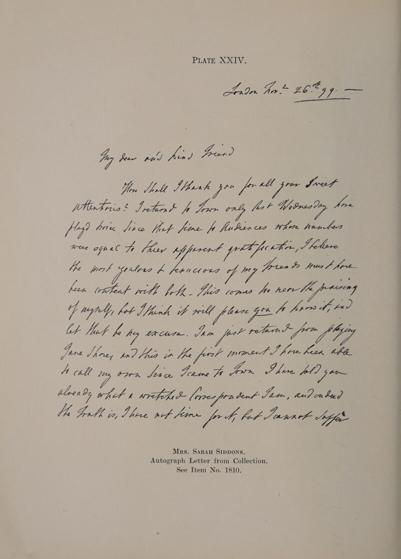 PLATE XXIV. eh spon £6055 fF 4g ps Tee) Vee frend Yen bebe Shhxh pro for pom Sve Vl Ap ee ee ab Var. Witree eg won ii pric Jiro fit fore fp flubrcs Whee punter Hee agp eG Fe hay if prrert pA fukn, J lare he OT IP ee isa Yee fron (etTlead with fete. filed txpuo the sem fheppucng “fmt fot Wher will phere gos A fre ty Ot Tit fe poy eacurn. Jan prot retin Sn Je Morey tn hes to bh fort wowed J firm ban, Be Jie CAV Loy Wi pct Ate for ty Fo Jeena ch Agog Mrs. Saraw SIDDONS. Autograph Letter from Collection. See Item No. 1810.