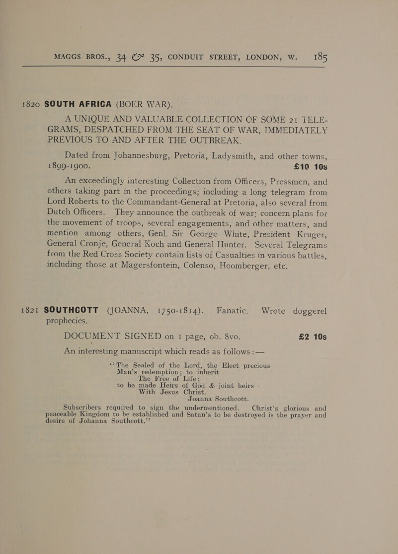  1820 SOUTH AFRICA (BOER WAR). A UNIQUE AND VALUABLE COLLECTION OF SOME 2:1 TELE- GRAMS, DESPATCHED FROM THE SEAT OF WAR, IMMEDIATELY PREVIOUS TO AND AFTER THE OUTBREAK. Dated from Johannesburg, Pretoria, Ladysmith, and other towns, 1899-1900. £10 10s An exceedingly interesting Collection from Officers, Pressmen, and others taking part in the proceedings; including a long telegram from Lord Roberts to the Commandant-General at Pretoria, also several from Dutch Officers. They announce the outbreak of war: concern plans for the movement of troops, several engagements, and other matters, and mention among others, Genl. Sir George White, President Kruger, General Cronje, General Koch and General Hunter. Several Telegrams from the Red Cross Society contain lists of Casualties in various battles, including those at Magersfontein, Colenso, Hoomberger, etc. 1821 SOUTHCOTT (JOANNA, 1750-1814). Fanatic. Wrote doggerel prophecies. DOCUMENT SIGNED on I page, ob. 8vo. £2 10s An interesting manuscript which reads as follows : — ‘The Sealed of the Lord, the Elect precious Man’s redemption; to inherit The Free of Life; to be made Heirs of God &amp; joint heirs - With Jesus Christ. Joanna Southcott. Subscribers required to sign the undermentioned. Christ’s glorious and peaceable Kingdom to be established and Satan’s to be destroyed is the prayer and desire of Johanna Southcott.’’