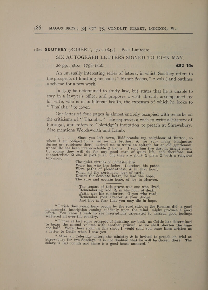 sIx AUTOGRAPH LETTERS SIGNED TO JOHN MAY. 20 pp., 4to.. 1798-1806. £52 10s An unusually interesting series of letters, in which Southey refers to the prospects of finishing his book (‘‘ Minor Poems,”’ 2 vols.) and outlines a scheme for a new work. In 1797 he determined to study law, but states that he is unable to stay in a lawyer’s office, and proposes a visit abroad, accompanied by his wife, who is in indifferent health, the expenses of which he looks to ‘* Thalaba ”’ to cover, One letter of four pages is almost entirely occupied with remarks on the criticisms of ‘‘ Thalaba.’’ He expresses a wish to write a History of Portugal, and refers to Coleridge’s invitation to preach at Shrewsbury. Also mentions Wordsworth and Lamb. “. . . . Since you left town, Biddlecombe my neighbour of Burton, to whom I am obliged for a bed for my brother, &amp; for very many kindnesses during my residence there, desired me to write an epitaph for an old gentleman, whose life has been irreproachable &amp; happy. I sent him two that he might chuse. Of course they will do for any good man of quiet life, and therefore not characteristic of one in particular, but they are short &amp; plain &amp; with a religious tendency. The quiet virtues of domestic life Were his who lies below; therefore his paths Were paths of pleasantness, &amp; in that hour, When all the perishable joys of earth Desert the desolate heart, he had the hope, The sure and certain hope, of joy in Heaven. The tenant of this grave was one who lived Remembering God, &amp; in the hour of death Faith was his comforter. O you who read. Remember your Creator &amp; your Judge, And live in fear that you may die in hope. ‘“‘T wish they would bury people by the road side, as the Romans did, a good monumental inscription coming suddenly upon the mind, might produce a good effect. You know I wish to see inscriptions calculated to awaken good feelings scattered all over the country. ‘‘T have at last some prospect of finishing my book, as Cottle has determined to begin the second volume with another printer, so we shall shorten the time one half. Were there room in this sheet I would send you some lines written as a letter to Cottle when I saw you. ‘ After all Coleridge enters the ministry &amp; is invited to preach on trial at Shrewsbury for two Sundays, it is not doubted that he will be chosen there. The salary is 140 pounds and there is a good house annexed.”