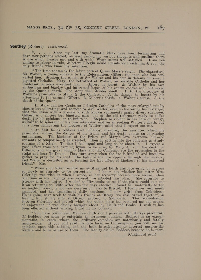  Southey (Robert)—conzenued. - Since my last, my dramatic ideas have been fermenting and have now perhaps settled, at least among my various thoughts and outlines there is one which pleases me, and with which Wynn seems well satisfied. I am not willing to labour in vain, &amp; before I begin would consult well with him &amp; you, the only friends who know my intention. _ _‘*The time chosen is the latter part of Queen Mary’s reign. The characters, Sir Walter, a young convert to the Reformation, Gilbert. the man who has con- verted him. Stephen the cousin of Sir Walter and his heir in default of issue, a bigotted Catholic. Mary, the betrothed of Walter, an amiable Catholic and her Confessor, a pious excellent man. Gilbert is burnt, &amp; Walter by his own enthusiasm and bigotry and interested hopes of his cousin condemned, but saved by the Queen’s death. The story then divides itself. 1, to the discovery of Walter’s principles to Mary &amp; the Confessor. 2, the danger he incurs by his attentions to the accused Gilbert. 3, Gilbert’s death. 4, Walter’s arrest. 5, the death of the Queen. ; ‘“In Mary and her Confessor I design Catholics of the most enlarged minds, sincere but tolerating, and earnest to save Walter, even to hastening his marriage, that the union with a woman of such known sentiments might divert suspicion. Gilbert is a sincere but bigotted man; one of the old reformers ready to suffer death for his opinions, or to inflict it. Stephen so violent in his hate of heresy, as half to be ignorant of his own interested motives in seeking Walter’s death, but it is from delineating the progress of Walter’s mind that I expect success. ‘‘ At first he is restless and unhappy, dreading the sacrifices which his principles require, the danger of his friend and his death excite an increasing enthusiasm. The kindness of the Priest and Mary’s love overcome him—he consents to temporize—&amp; is arrested. Then he settles into the suffering &amp; steady courage of a Xtian. To this I feel equal and long to be about it. I expect a good effect from the evening hymn to be sung by Mary &amp; from the death of Gilbert, from the great window Mary and the Confessor see the procession to the stake and hear Te Deum. They turn away when the fire is kindled and kneel to- gether to pray for his soul. The light of the fire appears through the window, pep ae is described as performing the last offices of kindness to his martyred riend.’’? Ete. ‘‘ When your letter reached me at Minehead Edith was recovering by degress so slowly as scarcely to be perceptible. I know not whether her sister Mrs. Coleridge was with us when I wrote, as her recovery became more secure, when our time in the lodgings was expired, we adopted this plan. She returned to Stowey with her sister. I walked to Ilfracombe to see if the place would suit us, if on returning to Edith after the few days absence I found her materially better we might proceed, if not—we were on our way to Bristol. I found her very much amended, and her amendment daily continues. I now write from Coleridges. He is going next week to visit his friends at Ottery, we shall travel together, &amp; leaving him &amp; his wife at Ottery, proceed to Sidmouth. The reconciliation between Coleridge and myself which has taken place has restored me one source of enjoyment, it was chiefly brought about by his friend Poole. I wish it has been effected without sinking Lloyd in my opinion. , ‘You have confounded Maurice of Bristol I perceive with Harrys preceptor. Of Beddoes you seem to entertain an erroneous opinion. Beddoes is an experi- mentalist in cases where the ordinary comedies are notoriously and fatally inefficacious. If you will read his late book on Consumption you will see his opinions upon this subject, and the book is calculated to interest unscientific readers and to be of use to them. The faculty dislike Beddoes, because he is more (Continued over)