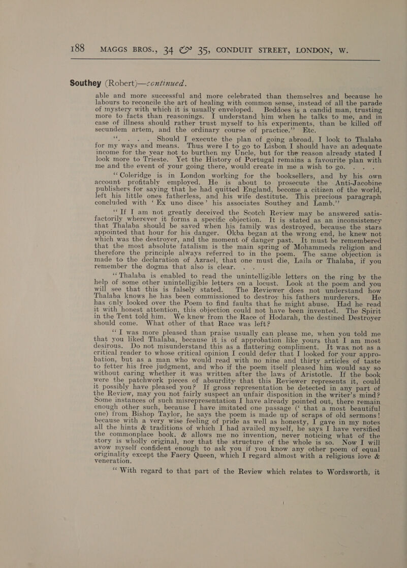  Southey (Robert)—<ccutenued. able and more successful and more celebrated than themselves and because he labours to reconcile the art of healing with common sense, instead of all the parade of mystery with which it is usually enveloped. Beddoes is a candid man, trusting more to facts than reasonings. I understand him when he talks to me, and in case of illness should rather trust myself to his experiments, than be killed off secundem artem, and the ordinary course of practice.’ Etc. ica ee Should I execute the plan of going abroad, I look to Thalaba for my ways and means. Thus were I to go to Lisbon, I should have an adequate income for the year not to burthen my Uncle, but for the reason already stated I look more to Trieste. Yet the History of Portugal remains a favourite plan with me and the event of your going there, would create in me a wish to go. ; ‘“‘Coleridge is in London working for the booksellers, and by his own account profitably employed. He is about to ‘prosecute the Anti-Jacobine publishers for saying that he had quitted England, become a citizen of the world, left his little ones fatherless, and his wife destitute. This precious paragraph concluded with ‘ Ex uno disce’ his associates Southey and Lamb.’’ ‘If I am not greatly deceived the Scotch Review may be answered satis- factorily wherever it forms a specific objection. It is stated as an inconsistency that Thalaba should be saved when his family was destroyed, because the stars appointed that hour for his danger. Okba began at the wrong end, he knew not which was the destroyer, and the moment of danger past. It must be remembered that the most absolute fatalism is the main spring of Mohammeds religion and therefore the principle always referred to in the poem. The same objection is made to the declaration of Azrael, that one must die, Laila or Thalaba, if you remember the dogma that also is clear. ‘“Thalaba is enabled to read the unintelligible letters on the ring by the help of some other unintelligibie letters on a locust. Look at the poem and you will see that this is falsely stated. The Reviewer does not understand how Thalaba knows he has been commissioned to destroy his fathers murderers. He has cnly looked over the Poem to find faults that he might abuse. Had he read it with honest attention, this objection could not have been invented. The Spirit in the Tent told him. We knew from the Race of Hodarah, the destined Destroyer should come. What other of that Race was left? ‘“I was more pleased than praise usually can please me, when you told me that you liked Thalaba, because it is of approbation like yours that I am most desirous. Do not misunderstand this as a flattering compliment. It was not as a critical reader to whose critical opinion I could defer that I looked for your appro- bation, but as a man who would read with no nine and thirty articles of taste to fetter his free judgment, and who if the poem itself pleased him would say so without caring whether it was written after the laws of Aristotle. If the book were the patchwork pieces of absurdity that this Reviewer represents it, could it possibly have pleased you? If gross representation be detected in any part of the Review, may you not fairly suspect an unfair disposition in the writer’s mind ? Some instances of such misrepresentation I have already pointed out, there remain enough other such, because I have imitated one passage (‘ that a most beautiful one) from Bishop Taylor, he says the poem is made up of scraps of old sermons! because with a very wise feeling of pride as well as honesty, I gave in my notes all the hints &amp; traditions of which I had availed myself, he says I have versified the commonplace book, &amp; allows me no invention, never noticing what of the story 1s wholly original, nor that the structure of the whole is so. Now I will avow myself confident enough to ask you if you know any other poem of equal originality except the Faery Queen, which I regard almost with a religious iove &amp; veneration. ‘“‘ With regard to that part of the Review which relates to Wordsworth, it