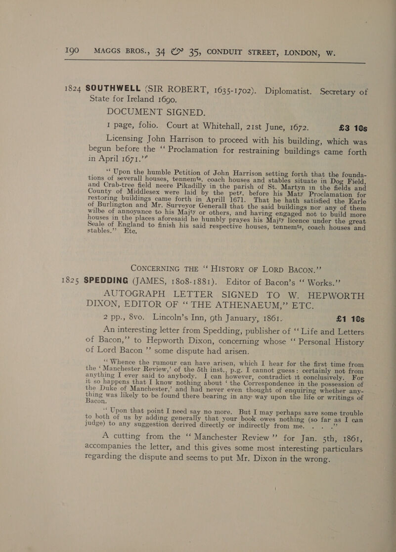 — eee 1824 SOUTHWELL (SIR ROBERT, 1035-1702). Diplomatist. Secretary of State for Ireland 1690. DOCUMENT SIGNED. I page, folio. Court at Whitehall, 21st June, 1672. £3 10s Licensing John Harrison to proceed with his building, which was begun before the ‘‘ Proclamation for restraining buildings came forth In ADT O7 dace ‘‘ Upon the humble Petition of John Harrison setting forth that the founda- tions of severall houses, tennemts. coach houses and stables situate in Dog Field, and Crab-tree field neere Pikadilly in the parish of St. Martyn in the fields and County of Middlesex were laid by the petr. before his Maty Proclamation for restoring buildings came forth in Aprill 1671. That he hath satisfied the Earle of Burlington and Mr. Surveyor Generalll that the said buildings nor any of them wilbe of annoyance to his Majty or others, and having engaged not tc build more houses in the places aforesaid he humbly prayes his Majty licence under the great ee of sang to finish his said respective houses, tennemts, coach houses and stables.”’ te. CONCERNING THE ‘‘ HISTORY OF LORD BACON.’’ 1825 SPEDDING (JAMES, 1808-1881). Editor of Bacon’s ‘‘ Works.’ AUTOGRAPH LETTER SIGNED TO W. HEPWORTH DIXON, EDITOR OF “THE ATHENAEUM,” ETC. 2 pp., 8vo. Lincoln’s Inn, oth January, 1861. £1 10s An interesting letter from Spedding, publisher of ‘‘ Life and Letters of Bacon,’’ to Hepworth Dixon, concerning whose “ Personal History of Lord Bacon ’’ some dispute had arisen. ‘‘ Whence the rumour can have arisen, which I hear for the first time from the ‘Manchester Review,’ of the 5th inst., p.g. I cannot guess: certainly not from anything I ever said to anybody. I can however, contradict 1t conclusively. For it so happens that I know nothing about ‘ the Correspondence in the possession of the Duke of Manchester,’ and had never even thought of enquiring whether any- Bane was likely to be found there bearing in any: way upon the life or writings of acon. ‘“ Upon that point I need say no more. But I may perhaps save some trouble to both of us by adding generally that your book owes nothing (so far as I can judge) to any suggestion derived directly or indirectly from me. : Somes A cutting from the ‘‘ Manchester Review ”’ for Jan. 5th, 1861, accompanies the letter, and this gives some most interesting particulars regarding the dispute and seems to put Mr. Dixon in the wrong’.