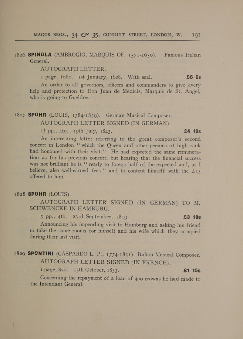 1826 SPINOLA (AMBROGIO, MARQUIS OF, 1571-1630). Famous Italian General. Puteri Ae Tr) Le PER: I page, folio. ist January, 1628. With seal. £6 Gs An order to all governors, officers and commanders to give every help and protection to Don Juan de Medicis, Marquis de St. Angel, who is going to Gueldres. 1827 SPOHR (LOUIS, 1784-1859). German Musical Composer. AUTOGRAPH LETTER SIGNED (IN GERMAN). I} pp., 4to..-roth July, 1843. £4 10s An interesting letter referring to the great composer’s second concert in London ‘‘ which the Queen and other persons of high rank had honoured with their visit.’’ He had expected the same remunera- tion as for his previous concert, but hearing that the financial success was not brilliant he is ‘‘ ready to forego half of the expected and, as I believe, also well-earned fees ’’’ and to content himself with the £15 offered to him. 1828 SPOHR (LOUIS). AUTOGRAPH LETTER’ SIGNED (IN GERMAN) FO. ME SCHWENCKE IN HAMBURG. 3 pp., 4to. 23rd September, 1810. £3 10s Announcing his impending visit to Hamburg and asking his friend to take the same rooms for himself and his wife which they, occupied during their last visit. 1829 SPONTINI (GASPARDO L. P., 1774-1851). Italian Musical Composer. AUTOGRAPH LETTER SIGNED (IN FRENCH). I page, 8vo. 15th October, 1833. £1 15s Concerning the repayment of a loan of 400 crowns he had made to the Intendant General.