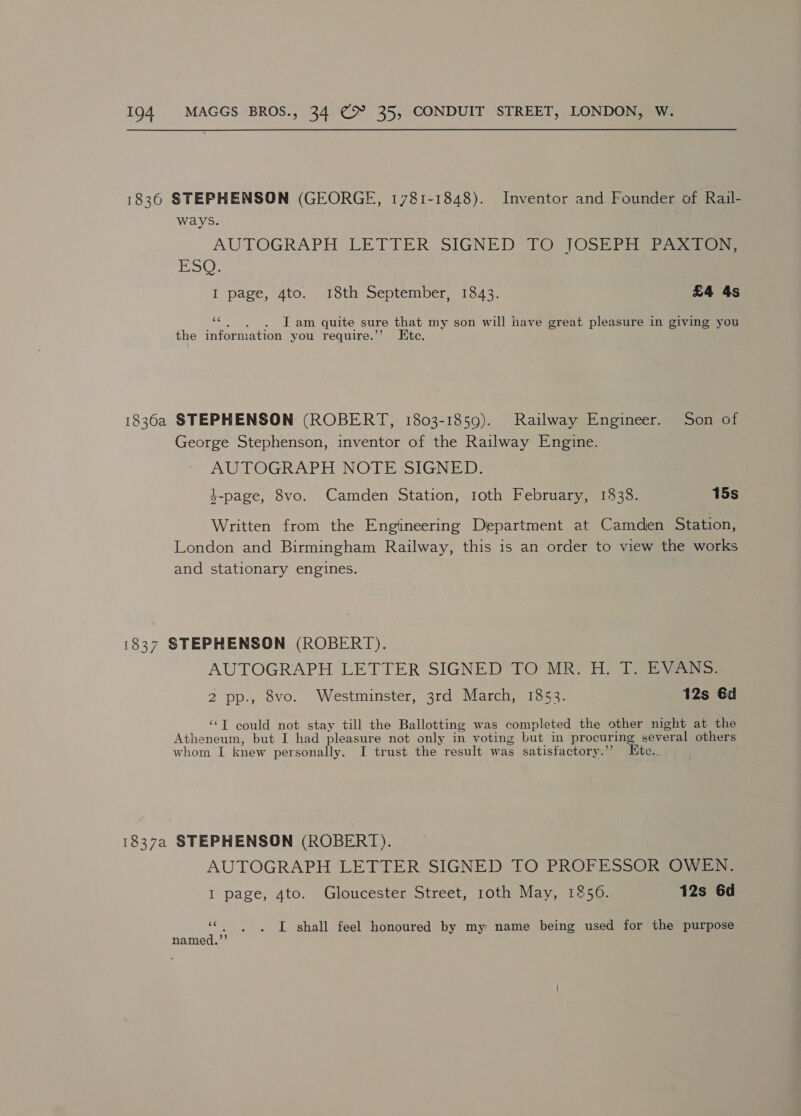 1836 STEPHENSON (GEORGE, 1781-1848). Inventor and Founder of Rail- ways. AUTOGRAPH LETTER.SIGNED {0 JOSEP dns | I page, 4to. 18th September, 1843. £4 4s e . lI am quite sure that my son will have great pleasure in giving you the information you require.”’ Etc. 1836a STEPHENSON (ROBERT, 1803-1859). Railway Engineer. Son of George Stephenson, inventor of the Railway Engine. AUTOGRAPH NOTE SIGNED. 3-page, 8vo. Camden Station, 1oth February, 1338. 15s Written from the Engineering Department at Camden Station, London and Birmingham Railway, this is an order to view the works and stationary engines. ‘837 STEPHENSON (ROBERT). AUTOGRAPH LETTER SIGNED TO MR. H. T. EVANS. 2 pp., 8vo. Westminster, 3rd March, 1853. 12s €d “T could not stay till the Ballotting was completed the other night at the Atheneum, but I had pleasure not only in voting but in procur ing several others whom I knew personally. I trust the result was satisfactory.’ Ete. 1837a STEPHENSON (ROBERT). AUTOGRAPH LETTER SIGNED TO PROFESSOR OWEN. I page, 4to. Gloucester Street, roth May, 1256. 12s 6d ““. . . I shall feel honoured by my name being used for the purpose named.’’