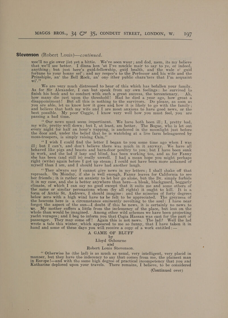  Stevenson (Robert Louis)—continued. wee’ll no gie ower jist yet a bittie. We’ve seen waur; and dod, mem, its my believe that we’ll see better. I dinna ken ’at I’ve muckle mair to say to ye, or indeed, anything; but just here’s guid-fellowship, guid health, and the wale o’ guid fortune to your bonny sel’; and my respec’s to the Perfessor and his wife and the Prinshiple, an’ the Bell Rock, an’ ony ither public chara’ters that I’m acquaint A hae We are very much distressed to hear of this which has befallen your family. As for Sir Alexander, I can but speak from my own feelings: he survived to finish his book and to conduct with such a great success, the tercentenary. Ah, how many die just upon the threshold! Had he died a year ago, how great a disappointment! But all this is nothing to the survivors. Do please, as soon as you are able, let us know how it goes and, how it is likely to go with the family; and believe that both my wife and I are most anxious to have good news, or the best possible. My poor Coggie, I know very well how you must feel, you are passing a bad time. — ‘‘ Our news must seem impertinent. We have both been ill; I, pretty bad, my wife, pretty well down; but I, at least, am better. The Bogue, who is let out every night for half an hour’s yapping, is anchored in the moonlight just before the door and, under the belief that he is watchdog at a live farm beleaguered by moss-troopers, is simply raising Cain.’’ ‘‘T wish I could find the letter I began to you some time ago when I was ul; but I can’t, and don’t believe there was much in it anyway. We have all behaved like pigs and beasts and barn-door poultry to you; but I have been sunk in work, and the lad if lazy and blind, has been working too, and as for Fanny she has been (and still is) really unwell. I had a mean hope you might perhaps right (write) again before I got up steam; I could not have been more ashamed of myself than I am, and I should have had another laugh. © ‘‘They always say I cannot give news in my letters; I shall shake off that reproach. On Monday, if she is well enough, Fanny leaves for California to see her friends; it is rather an anxiety to let her go alone, but the Dr. simply forbids it in my case, and she is better anywhere than here—a bleak, blackguard, beggarly climate, of which I can say no good except that it suits me and some others of the same or similar persuasions whom (by all rights) it ought to kill. It is a form of Arctic St. Andrews, I should imagine: and the miseries of forty degrees below zero with a high wind have to be felt to be appreciated. The greyness of the heavens here is a circumstance eminently revolting to the soul: I have near forgot the aspect of the sun—I doubt if this be news, it is certainly no news to us. My mother suffers a little from the inclemency: of the place, but less on the whole than would be imagined. Among other wild schemes we have been projecting yacht voyages; and I beg to inform you that Cogia Hassan was cast for the part of passenger. They may come off! Again this is not news. The lad? Well the lad wrote a tale this winter, which appeared to me so funny, that I have taken it in hand and some of these days you wilh receive a copy of a work entitled ;:— A GAME ay BLUFF BA Lloyd Osbourne and Robert Louis Stevenson. ‘‘ Otherwise he (the lad) is as much as usual, very intelligent, very placid in manner, but they have the indecency to say that comes from me, the plainest man in Kurope!—and with the same high degree of practical incompetency that you and Katharine deplored upon your travels. There remains, I believe, to be considered
