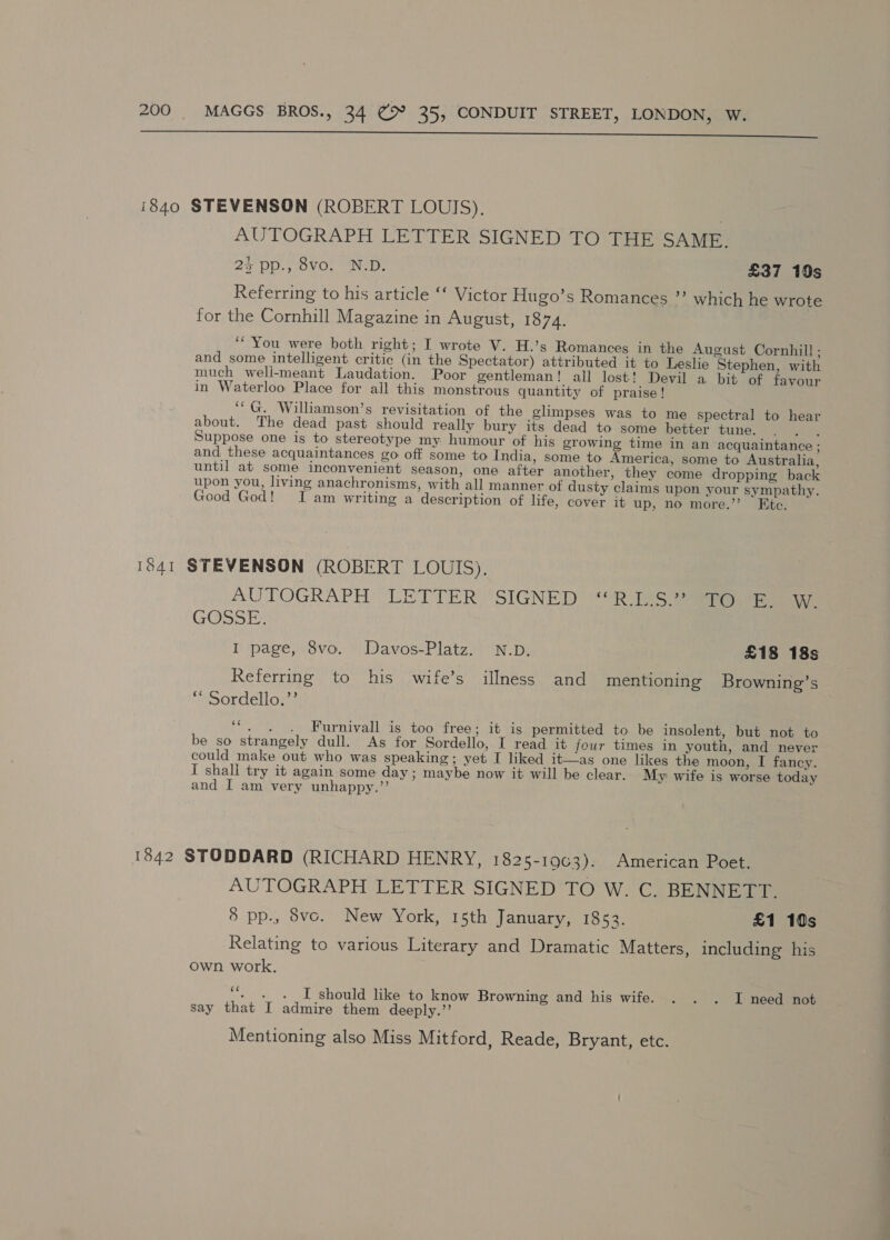  1840 STEVENSON (ROBERT LOUIS), | AUTOGRAPH LETTER SIGNED TO THE SAME. 25 pp., 8vo. N.D. £37 10s Referring to his article ‘‘ Victor Hugo’s Romances ”’ which he wrote for the Cornhill Magazine in August, 1874. ‘You were both right; I wrote V. H.’s Romances in the August Cornhill ; and some intelligent critic (in the Spectator) attributed it to Leslie Stephen, with much weli-meant Laudation. Poor gentleman! all lost! Devil a bit of favour in Waterloo Place for all this monstrous quantity of praise! ‘“G. Williamson’s revisitation of the glimpses was to me spectral to hear about. The dead past should really bury its dead to some better tune. , Suppose one is to stereotype my humour of his growing time in an acquaintance : and. these acquaintances go off some to India, some to America, some to Australia, until at some inconvenient season, one after another, they come dropping back upon you, living anachronisms, with all manner of dusty claims upon your sympathy. Good God! I am writing a description of life, cover it up, no more.”’ Ete. 1841 STEVENSON (ROBERT LOUIS). AUTOGRAPH LETTER SIGNED | ** RAS See eee GOSSE, I page, 8vo. Davos-Platz. N.D. £18 18s Referring to his wife’s illness and mentioning Browning’s “ Sordello.”’ 4 Furnivall is too free; it is permitted to be insolent, but not to be so strangely dull. As for Sordello, I read it four times in youth, and never could make out who was speaking; yet I liked it—as one likes the moon, I fancy. I shali try it again some day; maybe now it will be clear. My wife is worse today and I am very unhappy.’’ 13842 STODDARD (RICHARD HENRY, 1825-1963). American Poet. AUTOGRAPH LETTER SIGNED TO W. C. BENNETT. 8 pp., 8vco. New York, 15th January, 1853. £1 10s Relating to various Literary and Dramatic Matters, including his own work. ce - + I should like to know Browning and his wife. . . . I need not say that I admire them deeply.”’ Mentioning also Miss Mitford, Reade, Bryant, etc.
