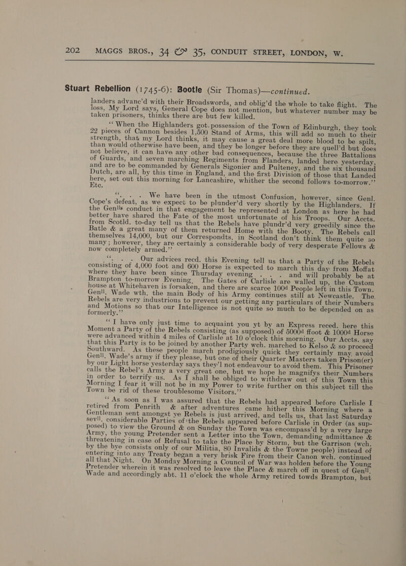 lero SS Stuart Rebellion (1745-6): Bootle (Sir Thomas)—continued. landers advane’d with their Broadswords, and oblig’d the whole to take flight. The loss, My Lord says, General Cope does not mention, but whatever number may be taken prisoners, thinks there are but few killed. ‘When the Highlanders got, possession of the Town of Edinburgh, they took 22 pieces of Cannon besides 1,500 Stand of Arms, this will add so much to their strength, that my Lord thinks, it may cause a great deal more blood to be spilt, than would otherwise have been, and they be longer before they are quell’d but does not believe, it can have any other bad consequences, because the three Battalions of Guards, and seven marching Regiments from Flanders, landed here yesterday, and are to be commanded by Generals Sigonier and Pulteney, and the six thousand Dutch, are all, by this time in England, and the first Division of those that Landed here, set out this morning for Lancashire, whither the second follows to-morrow.”’ Ete. ‘*, . . We have been in the utmost Confusion, however, since Genl. Cope’s defeat, as we expect to be plander’d very shortly by the Highlanders. I¢ the Genlls conduct in that engagement be represented at London as here he had better_have shared the Fate of the most unfortunate of his Troops. Our Accts. from Scotld. to-day tell us that the Rebels have plundr’d very greedily since the Batle &amp; a great many of them returned Home with the Booty. The Rebels call themselves 14,000, but our Correspondts, in Scotland don’t think them quite so many ; however, they are certainly a considerable body of very desperate Fellows &amp; now completely armed.’’ ‘. . Our advices recd. this Evening tell us that a Party of the Rebels consisting of 4,000 foot and 600 Horse is expected to march this day from Moffat where they have been since Thursday evening . . . and will probably be at Brampton to-morrow Evening. The Gates of Carlisle are walled up, the Custom house at Whitehaven is forsaken, and there are scarce 1004 People left in this Town. Genll. Wade wth. the main Body of his Army continues still at Newcastle. The. Rebels are very industrious to prevent our getting any particulars of their Numbers and Motions so that our Intelligence is not quite so much to be depended on as formerly.’’ | “IT have only just time to acquaint you yt by an Express reced. here this Moment a Party of the Rebels consisting (as supposed) of 50004 ffoot &amp; 10004 Horse were advanced within 4 miles of Carlisle at 10 o'clock this morning. Our Accts. say that this Party is to be joined by another Party wch. marched to Kelso &amp; so proceed Southward. As these people march prodigiously quick they certainly may, avoid Genll, Wade’s army if they please, but one of their Quarter Masters taken Prison(er) by our Light horse yesterday says they’] not endeavour to avoid them. This Prisoner calls the Rebel’s Army a very great one, but we hope he magnifys their Numbers in order to terrify.us. As I shall be obliged to withdraw out of this Town this Morning I fear it will not be in my Power to write further on this subject till the Town be rid of these troublesome Visitors.” ‘“ As soon as I was assured that the Rebels had appeared before Carlisle I retired from Penrith &amp; after adventures came hither this Morning where a Gentleman sent amongst ye Rebels is just arrived, and tells us, that last Saturday sevll. considerable Parties of the Rebels appeared before Carlisle in Order (as sup- posed) to view the Ground &amp; on Sunday the Town was encompass’d by a very large Army, the young Pretender sent a Letter into the Town, demanding admittance &amp; threatening in case of Refusal to take the Place by Storm, but the Garrison (weh. by the bye consists only of our Militia, 80 Invalids &amp; the Towne people) instead of entering into any Treaty began a very brisk Fire from their Canon wch. continued all that Night. On Monday Morning a Council of War was holden before the Young Pretender wherein it was resolved to leave the Place &amp; march off in quest of GenU. Wade and accordingly abt. 11 o’clock the whole Army retired towds Brampton, but