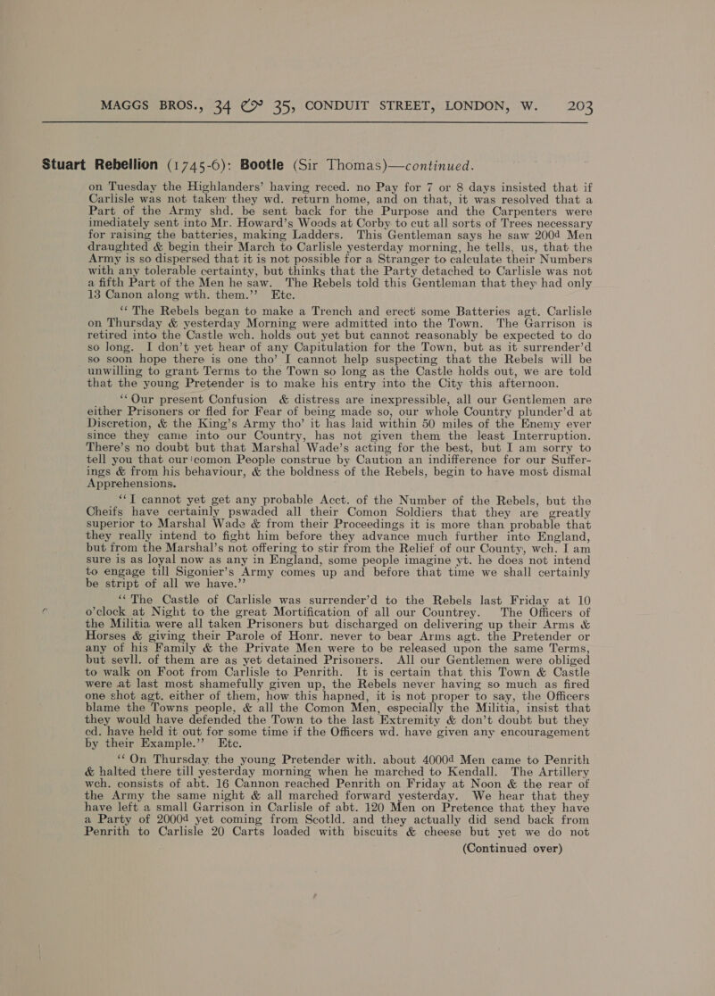 Stuart Rebellion (1745-6): Bootle (Sir Thomas)—continued. on Tuesday the Highlanders’ having reced. no Pay for 7 or 8 days insisted that if Carlisle was not taken they wd. return home, and on that, it was resolved that a Part of the Army shd. be sent back for the Purpose and the Carpenters were imediately sent into Mr. Howard’s Woods at Corby to cut all sorts of Trees necessary for raising the batteries, making Ladders. This Gentleman says he saw 2004 Men draughted &amp; begin their March to Carlisle yesterday morning, he tells, us, that the Army is so dispersed that it is not possible for a Stranger to calculate their Numbers with any tolerable certainty, but thinks that the Party detached to Carlisle was not a fifth Part of the Men he saw. The Rebels told this Gentleman that they had only 13 Canon along wth. them.’’ Etc. ‘The Rebels began to make a Trench and erect some Batteries agt. Carlisle on Thursday &amp; yesterday Morning were admitted into the Town. The Garrison is retired into the Castle wch. holds out yet but cannot reasonably be expected to do so long. I don’t yet hear of any Capitulation for the Town, but as it surrender’d so soon hope there is one tho’ I cannot help suspecting that the Rebels will be unwilling to grant Terms to the Town so long as the Castle holds out, we are told that the young Pretender is to make his entry into the City this afternoon. ‘Our present Confusion &amp; distress are inexpressible, all our Gentlemen are either Prisoners or fied for Fear of being made so, our whole Country plunder’d at Discretion, &amp; the King’s Army tho’ it has laid within 50 miles of the Enemy ever since they came into our Country, has not given them the least Interruption. There’s no doubt but that Marshal Wade’s acting for the best, but I am sorry to tell you that cur'comon People construe by Caution an indifference for our Suffer- ings &amp; from his behaviour, &amp; the boldness of the Rebels, begin to have most dismal Apprehensions. ‘“T cannot yet get any probable Acct. of the Number of the Rebels, but the Cheifs have certainly pswaded all their Comon Soldiers that they are greatly superior to Marshal Wade &amp; from their Proceedings it is more than probable that they really intend to fight him before they advance much further into England, but from the Marshal’s not offering to stir from the Relief of our County, wch. I am sure is as loyal now as any in England, some people imagine yt. he does not intend to engage till Sigonier’s Army comes up and before that time we shall certainly be stript of all we have.”’ ‘‘The Castle of Carlisle was surrender’d to the Rebels last Friday at 10 C o’clock at Night to the great Mortification of all our Countrey. The Officers of the Militia were all taken Prisoners but discharged on delivering up their Arms &amp; Horses &amp; giving their Parole of Honr. never to bear Arms agt. the Pretender or any of his Family &amp; the Private Men were to be released upon the same Terms, but sevll. of them are as yet detained Prisoners. All our Gentlemen were obliged to walk on Foot from Carlisle to Penrith. It is certain that this Town &amp; Castle were at last most shamefully given up, the Rebels never having so much as fired one shot agt. either of them, how this hapned, it is not proper to say, the Officers blame the Towns people, &amp; all the Comon Men, especially the Militia, insist that they would have defended the Town to the last Extremity &amp; don’t doubt but they ed. have held it out for some time if the Officers wd. have given any encouragement by their Example.”’ Etc. “‘On Thursday the young Pretender with. about 40004 Men came to Penrith &amp; halted there till yesterday morning when he marched to Kendall. The Artillery wch. consists of abt. 16 Cannon reached Penrith on Friday at Noon &amp; the rear of the Army the same night &amp; all marched forward yesterday. We hear that they have left a small Garrison in Carlisle of abt. 120 Men on Pretence that they have a Party of 20004 yet coming from Scotld. and they actually did send back from Penrith to Carlisle 20 Carts loaded with biscuits &amp; cheese but yet we do not