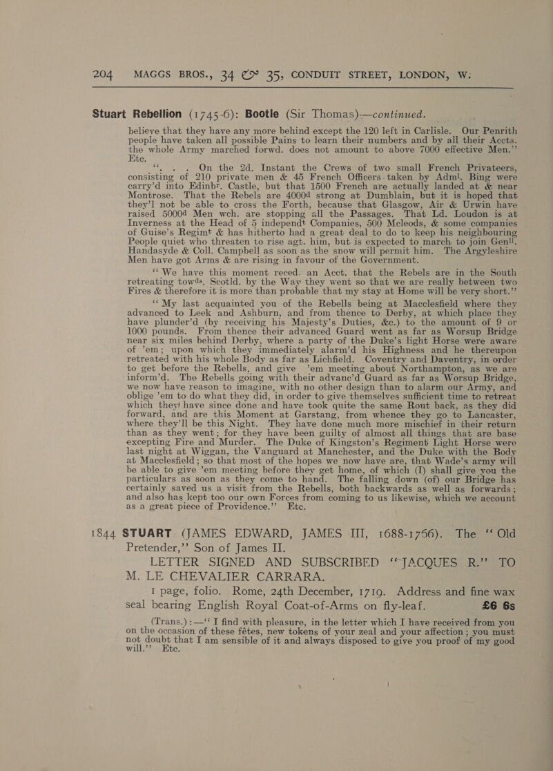  believe that they have any more behind except the 120 left in Carlisle. Our Penrith people have taken all possible Pains to learn their numbers and by all their Accts. ane whole Army marched forwd. does not amount to above 7000 effective Men.”’’ te. “6h. )6On 6the 2d. Instant the Crews’ of two small French Privateers, consisting of 210 private men &amp; 45 French Officers.taken by Adml. Bing were carry’d into Edinbr. Castle, but that 1500 French are actually landed at &amp; near Montrose. That the Rebels are 40004 strong at Dumblain, but it is hoped that they’1 not be able to cross the Forth, because that Glasgow, Air &amp; Urwin have raised 50004 Men wch. are stopping all the Passages. That Ld. Loudon is at Inverness at the Head of 5 independt Companies, 500 Mcleods, &amp; some companies of Guise’s Regimt &amp; has hitherto had a great deal to do to keep his neighbouring People quiet who threaten to rise agt. him, but is expected to march to join Genll. Handasyde &amp; Coll. Campbell as soon as the snow will permit him. The Argyleshire Men have got Arms &amp; are rising in favour of the Government. ““'We have this moment reced. an Acct. that the Rebels are in the South retreating towds, Scotld. by the Way they went so that we are really between two Fires &amp; therefore it is more than probable that my stay at Home will be very short.” ‘¢My last acquainted you of the Rebells being at Macclesfield where they advanced to Leek and Ashburn, and from thence to Derby, at which place they have plunder’d (by receiving his Majesty’s Duties, &amp;c.) to the amount of 9 or 1000 pounds. From thence their advanced Guard went as far as Worsup Bridge near six miles behind Derby, where a party of the Duke’s light Horse were aware of ’em; upon which they immediately alarm’d his Highness and he thereupon retreated with his whole Body as far as Lichfield. Coventry and Daventry, in order to get before the Rebells, and give ’em meeting about Northampton, as we are inform’d. The Rebells going with their advanc’d Guard as far as Worsup Bridge, we now have reason to imagine, with no other design than to alarm our Army, and oblige ’em to do what they did, in order to give themselves sufficient time to retreat which they! have since done and have took quite the same Rout back, as they did forward, and are this Moment at Garstang, from whence they go to Lancaster, where they’ll be this Night. They have done much more mischief in their return than as they went; for they have been guilty of almost all things that are base excepting Fire and Murder. The Duke of Kingston’s Regiment Light Horse were last night at Wiggan, the Vanguard at Manchester, and the Duke with the Body at Macclesfield ; so that most of the hopes we now have are, that Wade’s army will be able to give ’em meeting before they get home, of which (I) shall give you the particulars as soon as they come to hand. The falling down (of) our Bridge has certainly saved us a visit from the Rebells, both backwards as well as forwards; and also has kept too our own Forces from coming to us likewise, which we account as a great piece of Providence.’’ Etc. Pretender,’’ Son of James II. LETTER’ SIGNED ‘AND SUBSCRIBED *<* [ACOUESS Re ae M. LE CHEVALIER CARRARA. I page, folio. Rome, 24th December, 1719. Address and fine wax seal bearing English Royal Coat-of-Arms on fly-leaf. £6 6s (Trans.) :—‘‘ I find with pleasure, in the letter which I have received from you on the occasion of these fétes, new tokens of your zeal and your affection ; you must me Saar fund I am sensible of it and always disposed to give you proof of my good will. c.