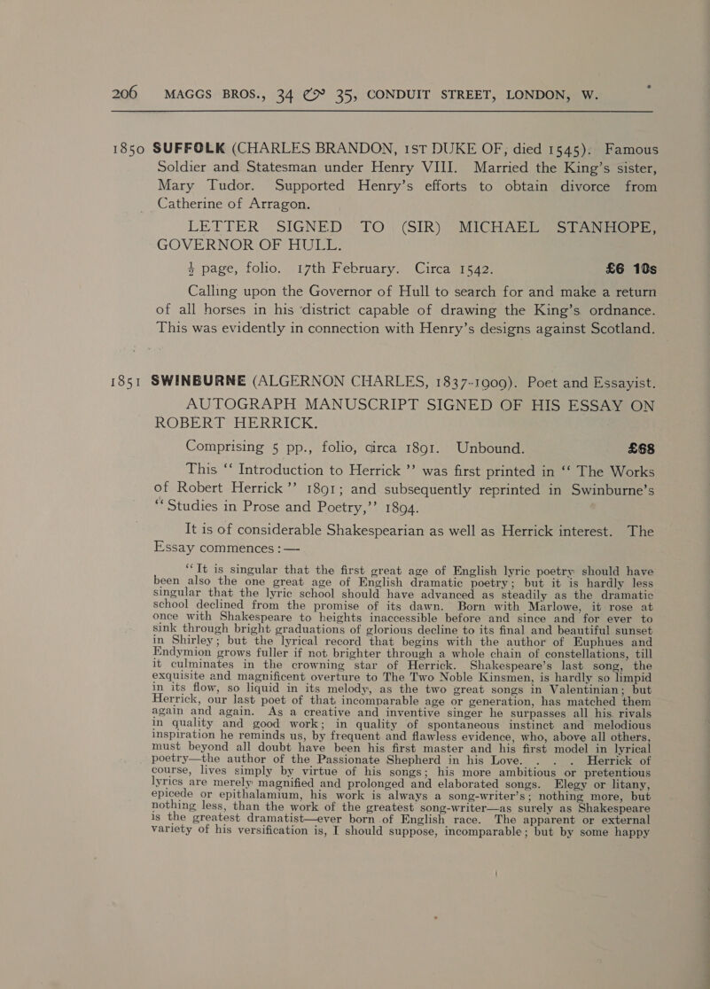 1850 SUFFOLK (CHARLES BRANDON, 1st DUKE OF, died 1545). Famous Soldier and Statesman under Henry VIII. Married the King’s sister, Mary Tudor. Supported Henry’s efforts to obtain divorce from Catherine of Arragon. LETTER SIGNED TO) SIR)” MICHAL See GOVERNOR OF HULL. + page, folio, ‘17th February) Cireaspsao: £6 10s Calling upon the Governor of Hull to search for and make a return of all horses in his ‘district capable of drawing the King’s ordnance. This was evidently in connection with Henry’s designs against Scotland. 1851 SWINBURNE (ALGERNON CHARLES, 1837-1009). Poet and Essayist. AUTOGRAPH MANUSCRIPT SIGNED OF HIS ESSAY ON ROBERT HERRICK. Comprising 5 pp., folio, circa 1891. Unbound. £68 This ‘‘ Introduction to Herrick ’’? was first printed in ‘‘ The Works of Robert Herrick’? 1891; and subsequently reprinted in Swinburne’s “Studies in Prose and Poetry,’’ 1894. It is of considerable Shakespearian as well as Herrick interest. The Essay commences : — “It is singular that the first great age of English lyric poetry should have been also the one great age of English dramatic poetry; but it is hardly less singular that the lyric school should have advanced as steadily as the dramatic school declined from the promise of its dawn. Born with Marlowe, it rose at once with Shakespeare to heights inaccessible before and since and for ever to sink through bright graduations of glorious decline to its final and beautiful sunset in Shirley; but the lyrical record that begins with the author of Euphues and Endymion grows fuller if not brighter through a whole chain of constellations, till it culminates in the crowning star of Herrick. Shakespeare’s last song, the exquisite and magnificent overture to The Two Noble Kinsmen, is hardly so limpid in its flow, so liquid in its melody, as the two great songs in Valentinian; but Herrick, our last poet of that incomparable age or generation, has matched them again and again. As a creative and inventive singer he surpasses all his. rivals in quality and good work; in quality of spontaneous instinct and melodious inspiration he reminds us, by frequent. and flawless evidence, who, above all others, must beyond all doubt have been his first master and his first model in lyrical _ poetry—the author of the Passionate Shepherd in his Love. . . . Herrick of course, lives simply by virtue of his songs; his more ambitious or pretentious lyrics are merely magnified and prolonged and elaborated songs. Elegy or litany, epicede or epithalamium, his work is always a song-writer’s; nothing more, but nothing less, than the work of the greatest song-writer—as surely as Shakespeare is the greatest dramatist—ever born .of English race. The apparent or external variety of his versification is, I should suppose, incomparable; but by some happy