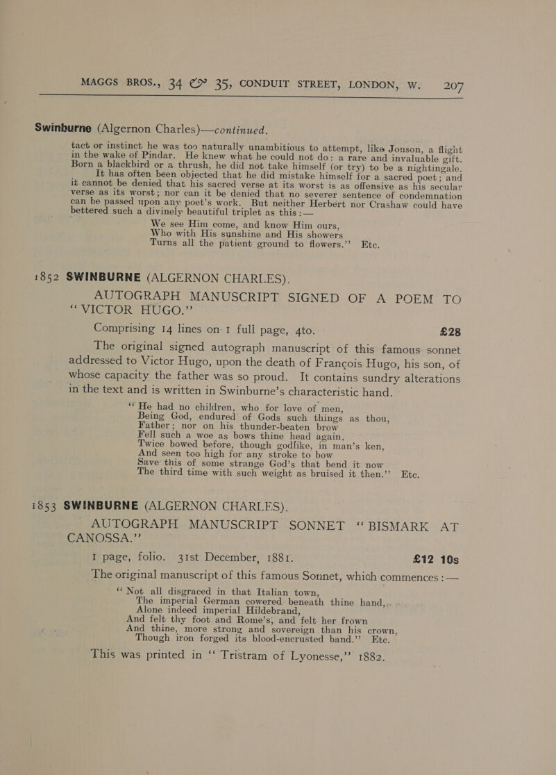  Swinburne (Algernon Charles)—continued. tact or instinct he was too naturally unambitious to attempt, like Jonson, a flight in the wake of Pindar. He knew what he could not do: a rare and invaluable eift. Born a blackbird or a thrush, he did not take himself (or try) to be a nightingale. It has often been objected that he did mistake himself for a sacred poet; and it cannot be denied that his sacred verse at its worst is as offensive as his secular verse as its worst; nor can it be denied that no severer sentence of condemnation can be passed upon any: poet’s work. But neither Herbert nor Crashaw could have bettered such a divinely beautiful triplet as this :— We see Him come, and know Him ours, Who with His sunshine and His showers . Turns all the patient ground to flowers.’ Etc. 1852 SWINBURNE (ALGERNON CHARLES), AUTOGRAPH MANUSCRIPT SIGNED OF A POEM TO pov eLOR HUGO.” Comprising 14 lines on 1 full page, 4to. £28 The original signed autograph manuscript of this famous sonnet addressed to Victor Hugo, upon the death of F rancois Hugo, his son, of whose capacity the father was so proud. It contains sundry alterations in the text and is written in Swinburne’s characteristic hand. ‘“ He had no children, who for love of men, Being God, endured’ of Gods such things as thou, Father; nor on his thunder-beaten brow Fell such a woe as bows thine head again, Twice bowed before, though godlike, in man’s ken, And seen too high for any stroke to bow Save’ this of some strange God’s that bend it now The third time with such weight as bruised it then.’’ Etc. 1853 SWINBURNE (ALGERNON CHARLES). AUTOGRAPH. MANUSCRIPT. SONNET ‘“ BISMARK AT CANOSA.” | I page, folio. 31st December, 1881. £12 10s The original manuscript of this famous Sonnet, which commences : — ‘“ Not all disgraced in that Italian town, The imperial German cowered beneath thine hand,.. Alone indeed imperial Hildebrand, And felt thy foot and Rome’s; and felt her frown And thine, more strong and sovereign than his crown, Though iron forged its blood-encrusted band.’’ Exc. This was printed in ‘‘ Tristram of Lyonesse,” 1882.