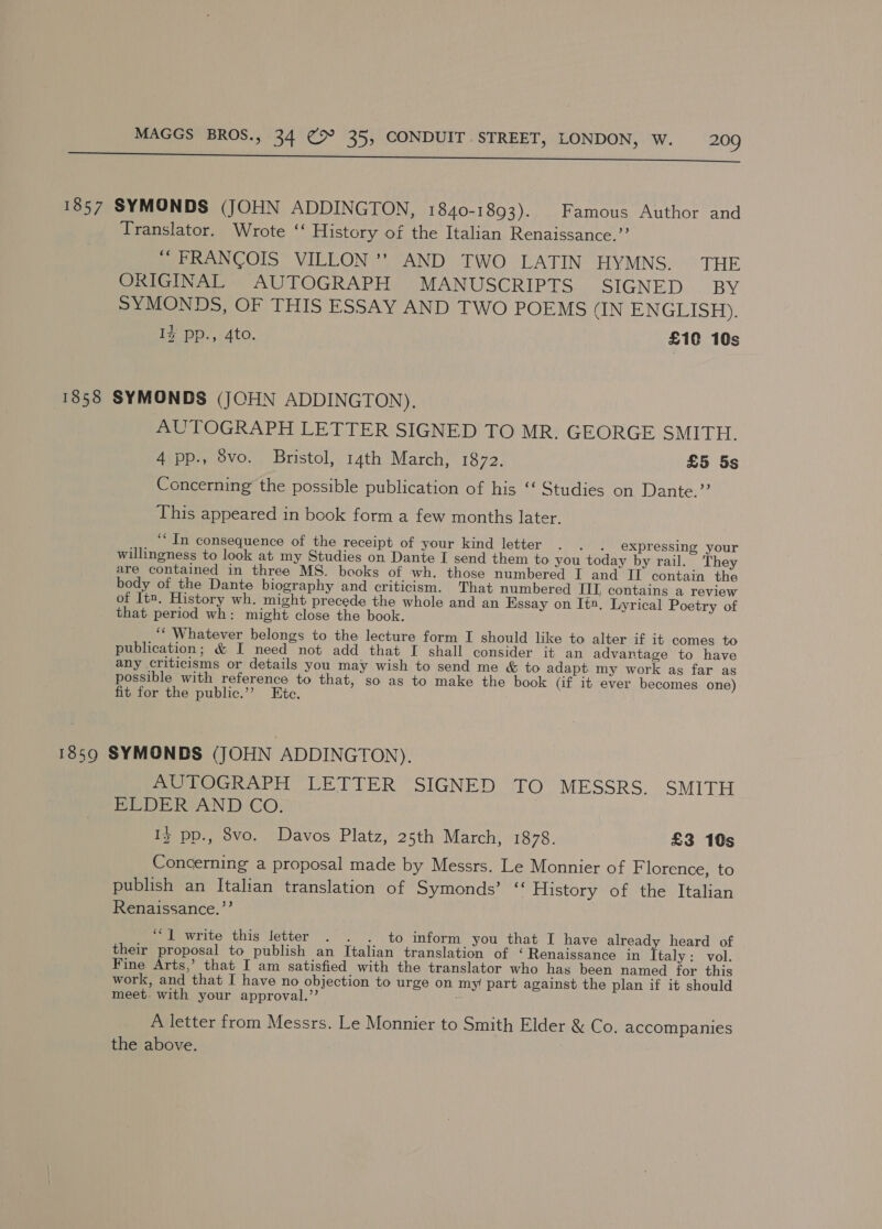 a a ee AEP TO OU LEN ta 1857 SYMONDS (JOHN ADDINGTON, 1840-1893). Famous Author and Translator. Wrote ‘‘ History of the Italian Renaissance.”’ ~ FRANCOIS VILLON ’’? AND TWO LATIN HYMNS. THE ORIGINAL AUTOGRAPH MANUSCRIPTS SIGNED BY SYMONDS, OF THIS ESSAY AND TWO POEMS (IN ENGLISH). I% pp., 4to. £10 10s 1858 SYMONDS (JCHN ADDINGTON). AUTOGRAPH LETTER SIGNED TO MR. GEORGE SMITH. 4 pp., 8vo. Bristol, 14th March, 1872. £5 5s Concerning the possible publication of his ‘‘ Studies on Dante.”? This appeared in book form a few months later. ‘“ In consequence of the receipt of your kind letter .° . 2 expressing your willingness to look at my Studies on Dante I send them to you today by rail. They are contained in three MS. books of wh. those numbered I and IT contain the body of the Dante biography and criticism. That numbered III, contains a review of lt1. History wh. might precede the whole and an Essay on It2. Lyrical Poetry of that period wh: might close the book. ‘‘ Whatever belongs to the lecture form I should like to alter if it comes to publication; &amp; I need not add that I shall consider it an advantage to have any criticisms or details you may wish to send me &amp; to adapt my work as far as possible with reference to that, so as to make the book (if it ever becomes one) fit for the public.’”’ Ete. 1859 SYMONDS (JOHN ADDINGTON). AUTOGRAPH LETTER SIGNED TO MESSRS. SMITH BEDE RVAN DCO: ) 13 pp., 8vo. Davos Platz, 25th March, 1878. £3 10s Concerning a proposal made by Messrs. Le Monnier of F lorence, to publish an Italian translation of Symonds’ “ History of the Italian Renaissance.”’ ‘*1 write this letter . §. . to ‘inform you that I have already heard of their proposal to publish an Italian translation of ‘Renaissance in Italy: vol. Fine Arts,’ that I am satisfied with the translator who has been named for this work, and that I have no objection to urge on my part against the plan if it should meet. with your approval.”’ A letter from Messrs. Le Monnier to Smith Elder &amp; Co. accompanies the above.