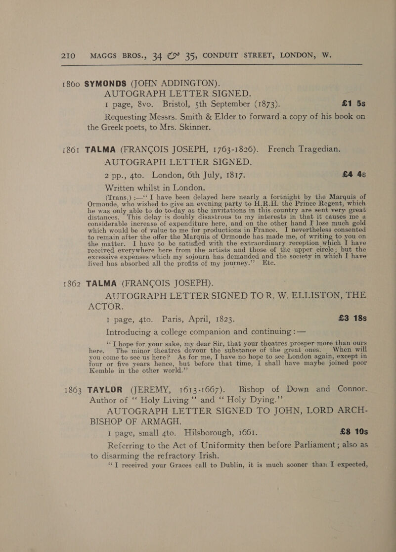  1860 SYMONDS (JOHN ADDINGTON). AUTOGRAPH LETTER SIGNED. I page, 8vo. Bristol, 5th September (1873). £1 5s Requesting Messrs. Smith &amp; Elder to forward a copy of his book on the Greek poets, to Mrs. Skinner. (861 TALMA (FRANCOIS JOSEPH, 1763-1826). French Tragedian. AUTOGRAPH LETTER SIGNED. 2 pp., 4to. London, 6th July, 1817. £4 4s Written whilst in London. (Trans.) :—‘‘ I have been delayed here nearly a fortnight by the Marquis of Ormonde, who wished to give an evening party to H.R.H. the Prince Regent, which he was only able to do to-day as the invitations in this country are sent very great distances. This delay is doubly disastrous to my interests in that it causes me a considerable increase of expenditure here, and on the other hand [ lose much gold which would be of value to me for productions in France. I nevertheless consented to remain after the offer the Marquis of Ormonde has made me, of writing to you on the matter. I have to be satisfied with the extraordinary reception which I have received everywhere here from the artists and those of the upper circle; but the excessive expenses which my sojourn has demanded and the society in which I have lived has absorbed all the profits of my journey.’’ Etc. 1862 TALMA (FRANCOIS JOSEPH). AUTOGRAPH LETTER SIGNED TOR. W. ELLISTON, THE eX ERS I page, 4to. Paris, April, 1823. £3 18s Introducing a college companion and continuing :— ‘‘T hope for your sake, my dear Sir, that your theatres prosper more than ours here. The minor theatres devour the substance of the great ones. When will you come to see us here? As for me, I have no hope to see London again, except in four or five years hence, but before that time, I shall have maybe joined poor Kemble in the other world.”’ 1863 TAYLOR (JEREMY, 1613-1667). Bishop of Down and Connor. Author of ‘‘ Holy Living ’’ and ‘‘ Holy Dying.”’ AUTOGRAPH LETTER SIGNED TO JOHN, LORD ARCH- BISHOP OF ARMAGH. I page, small 4to. Hulsborough, 1661. £8 10s Referring to the Act of Uniformity then before Parliament; also as to disarming the refractory Irish. ‘“T received your Graces call to Dublin, it is much sooner than I expected,