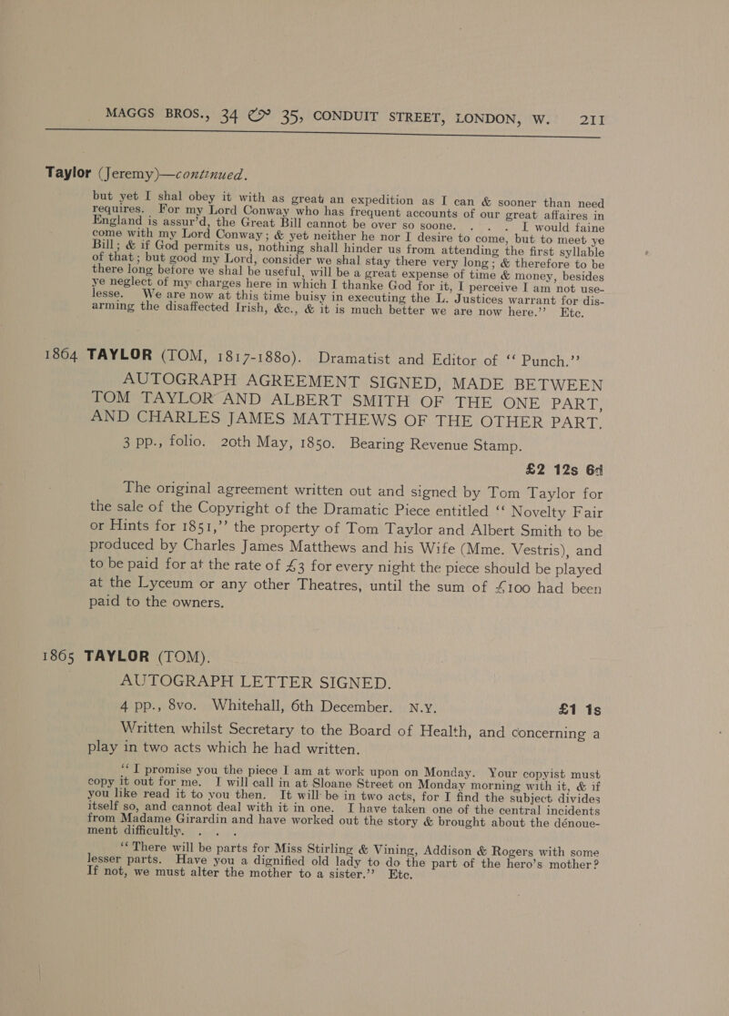 es te ent ens ea rie me rem erate ean TE Taylor (Jeremy)—conitznued. but yet I shal obey it with as great an expedition as I can &amp; sooner than need requires. For my Lord Conway who has frequent accounts of our great affaires in England is assur’d, the Great Bill cannot be over so soone. - . . IL would faine come with my Lord Conway; &amp; yet neither he nor IT desire to come, but to meet ye Bill; &amp; if God permits us, nothing shall hinder us from attending the first syllable of that ; but good my Lord, consider we shal stay there very long; &amp; therefore to be there long before we shal be useful, will be a great expense of time &amp; money, besides ye neglect of my charges here in which I thanke God for it, I perceive I am not use- lesse. We are now at this time buisy in executing the L. Justices warrant for dis- arming the disaffected Irish, &amp;., &amp; it is much better we are now here.”’ Ete. 1864 TAYLOR (TOM, 1817-1880). Dramatist and Editor of “ Punch.’’ AUTOGRAPH AGREEMENT SIGNED, MADE BETWEEN TOM TAYLOR AND ALBERT SMITH OF THE ONE PART: AND CHARLES JAMES MATTHEWS OF THE OTHER BART, 3 pp., folio. 20th May, 1850. Bearing Revenue Stamp. £2 12s 6d The original agreement written out and signed by Tom Taylor for the sale of the Copyright of the Dramatic Piece entitled ‘‘ N ovelty Fair or Hints for 1851,’ the property of Tom Taylor and Albert Smith to be produced by Charles James Matthews and his Wife (Mme. Vestris), and to be paid for at the rate of £3 for every night the piece should be played at the Lyceum or any other Theatres, until the sum of S100 had been paid to the owners. 1805 TAYLOR (TOM). AUTOGRAPH LETTER SIGNED. 4 pp., 8vo. Whitehall, 6th December. N.y. £1 1s Written whilst Secretary to the Board of Health, and concerning a play in two acts which he had written. ‘“ I promise you the piece I am at work upon on Monday. Your copyist must copy it out for me. I will call in at Sloane Street on Monday morning with it, &amp; if you like read it to you then. It will: be in two acts, for I find the subject divides itself so, and cannot deal with it in one. I have taken one of the central incidents from Madame Girardin and have worked out the story &amp; brought about the dénoue- ment difficultly. . . . ‘“‘ There will be parts for Miss Stirling &amp; Vining, Addison &amp; Rogers with some lesser parts. Have you a dignified old lady to do the part of the hero’s mother ? If not, we must alter the mother to a sister.” Etc.