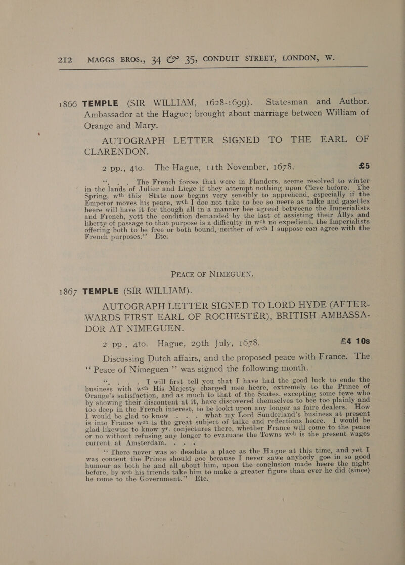  Ambassador at the Hague; brought about marriage between William of Orange and Mary. AUTOGRAPH LETTER SIGNED TO THE’ EARE SOF CLARENDON. 2 pp., 4to. The Hague, 11th November, 1678. £5 ‘The French forces that were in Flanders, seeme resolved to winter in the lands of Julier and Liege if they attempt nothing upon Cleve before. The Spring, wth this State now begins very sensibly to apprehend, especially if the Emperor moves his peace, wh I doe not take to bee so neere as talke and gazettes heere will have it for though all in a manner bee agreed betweene the Imperialists and French, yett the condition demanded by the last of assisting their Allys and liberty of passage to that purpose is a difficulty in wch no expedient, the Imperialists offering both to be free or both bound, neither of wch I suppose can agree with the French purposes.’’ Etc. PEACE OF NIMEGUEN. AUTOGRAPH LETTER SIGNED TO LORD HYDE (AFTER- WARDS FIRST EARL OF ROCHESTER), BRITISH AMBASSA- DOR AT NIMEGUEN. 2pp.) Ato.) “Hague; 20th: fulyy- 1070, £4 10s Discussing Dutch affairs, and the proposed peace with France. The “Peace of Nimeguen ”’ was signed the following month. «will first tell you that I have had the good luck to ende the business with wch His Majesty charged mee heere, extremely to the Prince of Orange’s satisfaction, and as much to that of the States, excepting some fewe who by showing their discontent at it, have discovered themselves to bee too plainly and too deep in the French interest, to be lookt upon any longer as faire dealers. How I would be glad to know . . . what my Lord Sunderland’s business at present is into France weh is the great subject of talke and reflections heere. I would be glad likewise to know yr. conjectures there, whether France will come to the peace or no without refusing any longer to evacuate the Towns wh is the present wages current at Amsterdam. ‘‘ There never was so desolate a place as the Hague at this time, and yet I was content the Prince should goe because I never sawe anybody goe in so good humour as both he and all about him, upon the conclusion made heere the night before, by wch his friends take him to make a greater figure than ever he did (since) he come to the Government.’’ Etc.