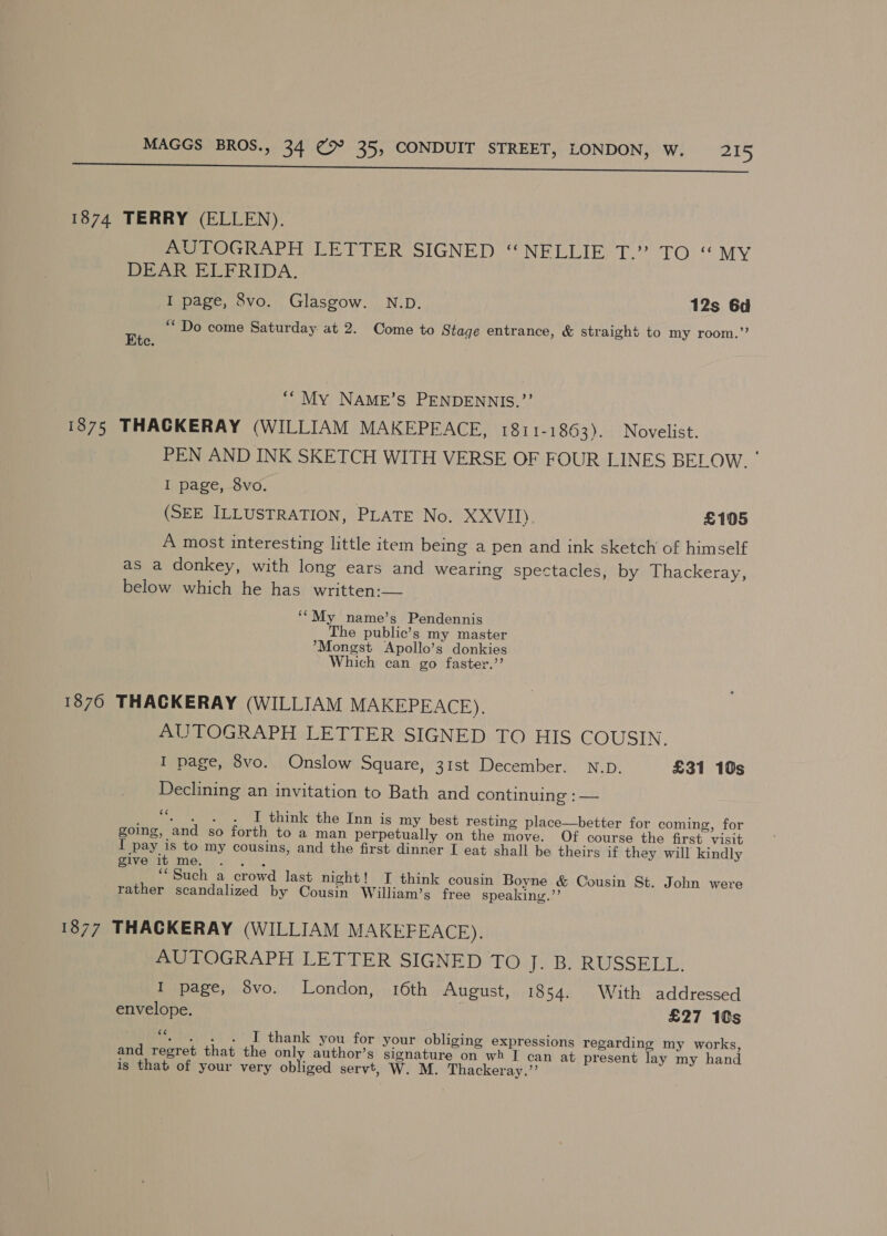 ee 1874 TERRY (ELLEN). AUTOGRAPH LETTER SIGNED ‘NELLIE T.” TO “MY DEAR ELFRIDA. I page, 8vo. Glasgow. N.D. 12s 6d ‘““ Do come Saturday at 2. Come to Stage entrance, &amp; straight to my room.” Ete. ‘“ My NAME’S PENDENNIS.”’ 1875 THACKERAY (WILLIAM MAKEPEACE, 1811-1863). Novelist. PEN AND INK SKETCH WITH VERSE OF FOUR LINES BELOW Se I page, 8vo. (SEE ILLUSTRATION, PLATE No. XXVIII). £105 A most interesting little item being a pen and ink sketch of himself as a donkey, with long ears and wearing spectacles, by Thackeray, below which he has written:— ‘“My name’s Pendennis The public’s my master *Mongst Apollo’s donkies Which can go faster.’’ 18760 THACKERAY (WILLIAM MAKEPEACE). AUTOGRAPH LETTER SIGNED TO HIS COUSIN. I page, 8vo. Onslow Square, 31st December. N.D. £31 10s Declining an invitation to Bath and continuing : — “. . . . I think the Inn is my best resting place—better for coming, for going, and so forth to a man perpetually on the move. Of course the first visit I pay is to my cousins, and the first dinner I eat shall be theirs if they will kindly Sve me.) sk. “Such a crowd last night! I think cousin Boyne &amp; Cousin St. John were rather scandalized by Cousin William’s free speaking.”’ 1877 THACKERAY (WILLIAM MAKEFEACE). AUTOGRAPH LETTER SIGNED TO Je Be RU SSH LT: I page, 8vo. London, 16th August, 1854. With addressed envelope. £27 10s “4 I thank you for your obliging expressions regarding my works, and regret that the only author’s signature on wh I can at present lay my hand is that of your very Sblibed servt, W. M. Thackeray.”’