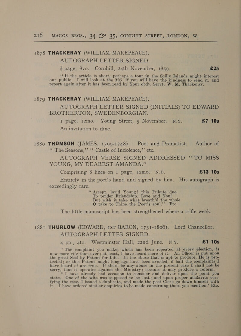 1878 THACKERAY (WILLIAM MAKEPEACE). AUTOGRAPH LETTER SIGNED. $-page, 8vo. Cornhill, 24th November, 1859. £25 ‘Tf the article is short, perhaps a tour in the Scilly Islands might interest our public. I will look at the MS. if you will have the kindness to send it, and report again after it has been read by Your obdt. Servt. W. M. Thackeray. 1879 THACKERAY (WILLIAM MAKEPEACE). AUTOGRAPH LETTER SIGNED UNITIALS) TO EDWARD BROTHERTON, SWEDENBORGIAN. I page, I12mo. Young Street, 5 November. N.Y. £7 10s An invitation to dine. 1880 THOMSON (JAMES, 1700-1748). Poet and Dramatist. Author of ‘“ The Seasons,’’ ‘‘ Castle of Indolence,’’ etc. AUTOGRAPH VERSE SIGNED ADDRESSED io 3a&gt;&gt; YOUNG, MY DEAREST AMANDA.” Comprising 8 lines on I page, I2mo. N.D. £13 10s Entirely in the poet’s hand and signed by him. His autograph is exceedingly rare. ‘* Accept, lov’d Young! this Tribute due To tender Friendship, Love and You! But with it take what breath’a the whole O take to Thine the Poet’s soul.’’ Etc. The little manuscript has been strengthened where a trifle weak. 1881 THURLOW (EDWARD, 1st BARON, 1731-1806). Lord Chancellor. AUTOGRAPH LETTER SIGNED. 4 pp., 4to. Westminster Hall, 22nd June. N.Y. £1 10s ‘‘The complaint you make, which has been repeated at every election, is now more rife than ever; at least, I have heard more of it. An Officer is put upon the great Seal by Patent for Life. In the abuse that is apt to produce, He is pro- tected; or this Patent might leng ago have been avoided, if half the complaints I have heard of are true. If there be any abuse in the present case I shall not be sorry, that it operates against the Ministry; because it may produce a reform. ‘‘T have already had occasion to consider and deliver upon the point you state. One of the wits was supposed to be lost; and upon proper affidavits veri- fying the case, I issued a duplicate, and made the post Clerk go down himself with it. I have ordered similar enquiries to be made concerning those you mention.’ Htc.