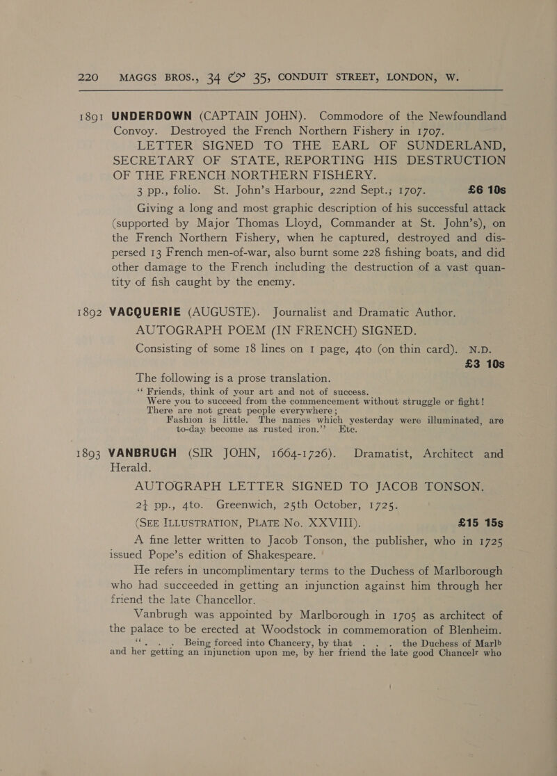 Convoy. Destroyed the French Northern Fishery in 1707. LETTER: SIGNED) JO THE: EARL) OF SUNDER SECRETARY: OF STATE, REPORTING VHS) DES ERVe e OF THE FRENCH.NORTHERN FISHERY. 3 pp., folio. St. John’s Harbour, 22nd Sept.; 1707. £6 10s Giving a long and most graphic description of his successful attack (supported by Major Thomas Lloyd, Commander at St. John’s), on the French Northern Fishery, when he captured, destroyed and dis- persed 13 French men-of-war, also burnt some 228 fishing boats, and did other damage to the French including the destruction of a vast quan- tity of fish caught by the enemy. AUTOGRAPH POEM (IN FRENCH) SIGNED. Consisting of some 18 lines on I page, 4to (on thin card). N.D. £3 10s The following is a prose translation. ‘¢ Friends, think of your art and not of success. Were you to succeed from the commencement without struggle or fight! There are not great people everywhere ; Fashion is little. The names which Rhee were illuminated, are to-day, become as rusted iron.’ G: Herald. AUTOGRAPH LETTER SIGNED TO JACOB 4O0ncae 24+ pp., 4to. Greenwich, 25th October, 1725. (SEE ILLUSTRATION, PLATE No. XXVIII). £15 15s A fine letter written to Jacob Tonson, the publisher, who in 1725 issued Pope’s edition of Shakespeare. He refers in uncomplimentary terms to the Duchess of Marlborough ~ who had succeeded in getting an injunction against him through her friend the late Chancellor. Vanbrugh was appointed by Marlborough in 1705 as architect of the palace to be erected at Woodstock in commemoration of Blenheim. af . Being forced into Chancery, by that . . . the Duchess of Marlb and her getting an injunction upon me, by her friend the late good Chancelr who