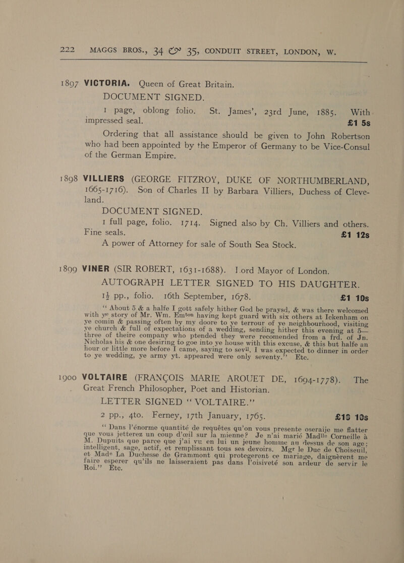  DOCUMENT SIGNED. I page, oblong folio. St. James’, 23rd June, 1885. With impressed seal. £1 5s Ordering that all assistance should be given to John Robertson who had been appointed by the Emperor of Germany to be Vice-Consul of the German Empire. | 1605-1716). Son of Charles II by Barbara Villiers, Duchess of Cleve- land. eee! DOCUMENT SIGNED. I full page, folio. 1714. Signed also by Ch. Villiers and others. Fine seals. £1 12s A power of Attorney for sale of South Sea Stock. AUTOGRAPH LETTER SIGNED TO HIS DAUGHTER. 13 pp., folio. 16th September, 1678. £1 10s ‘‘ About 5 &amp; a halfe I gott safely hither God be praysd, &amp; was there welcomed with ye story of Mr. Wm. Emton having kept guard with six others at Ickenham on ye comin &amp; passing often by my doore to ye terrour of ye neighbourhood, visiting ye church &amp; full of expectations of a wedding, sending hither this evening at 5— three of theire company who ptended they were recomended from a frd. of Jn. Nicholas his &amp; one desiring to goe into ye house with this excuse, &amp; this but halfe an hour or little more before I came, saying to sevil, I was expected to dinner in order to ye wedding, ye army yt. appeared were only seventy.’ Ktc. Great French Philosopher, Poet and Historian. LETTER SIGNED)‘ VOLTAIRE.’? 2 pp.}) 4to, ) Bemey,17thy January, 1705, £109 10s ‘““ Dans lénorme quantité de requétes qu’on vous presente oseraije me flatter que vous jetterez un coup d’wil sur Ja mienne? Je n’ai marié Madlle Corneille &amp; M. Dupuits que parce que j’ai vu en lui un jeune homine au dessus de son age: intelligent, sage, actif, et remplissant tous ses devoirs. Mgr le Duc de Choiseuil, et Made La Duchesse de Grammont qui protegerent ce mariage, daignérent me faire esperer qu’ils ne laisseraient pas dans l’oisiveté son ardeur de servir le Roi.”? Ete.