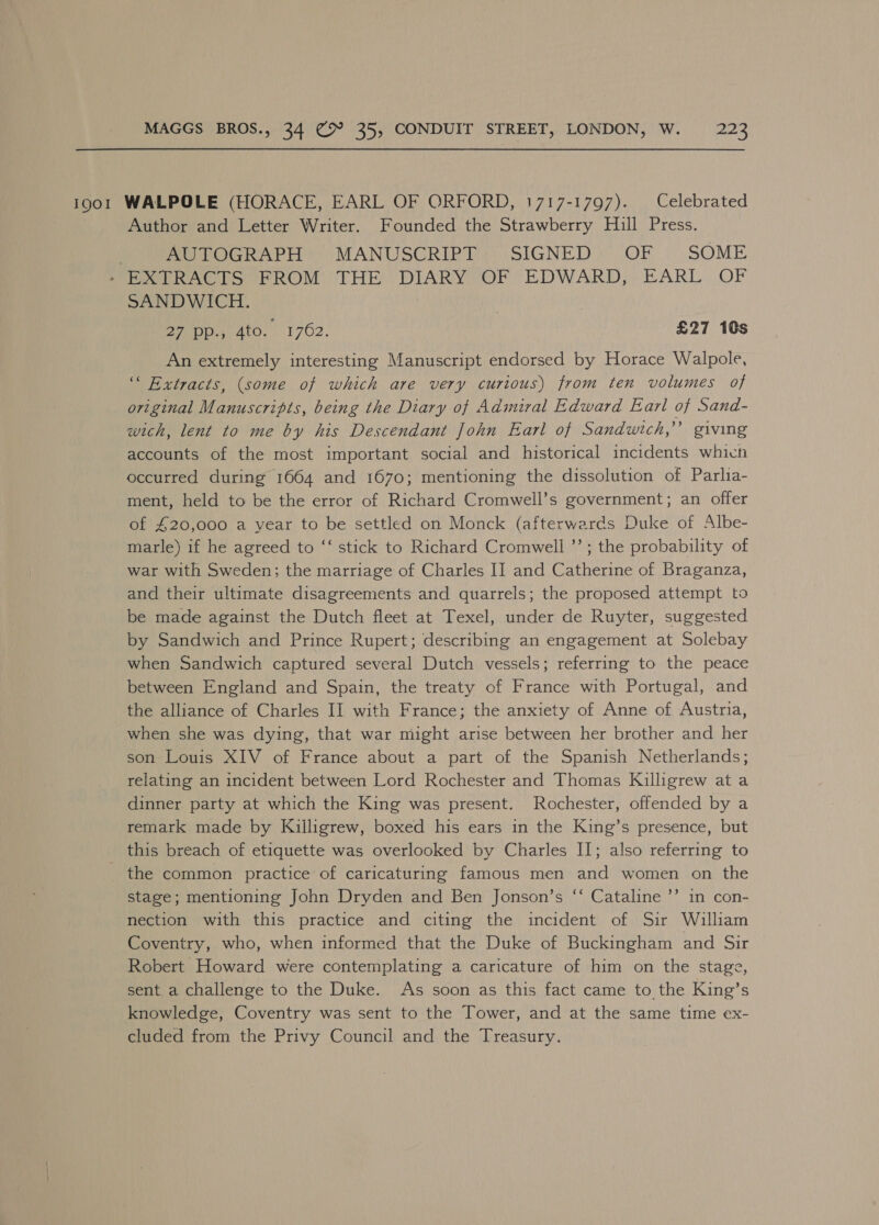 19001 WALPOLE (HORACE, EARL OF ORFORD, 1717-1797). Celebrated Author and Letter Writer. Founded the Strawberry Hill Press. : AUTOGRAPH MANUSCRIPT SIGNED OF SOME > EXTRACTS FROM THE DIARY OF EDWARD, EARL OF SANDWICH. 27 pp., 4to. 1762. £27 10s An extremely interesting Manuscript endorsed by Horace Walpole, ‘““ Extracts, (some of which are very curious) from ten volumes of original Manuscripts, being the Diary of Admiral Edward Earl of Sand- wich, lent to me by his Descendant John Earl of Sandwich,’ giving accounts of the most important social and historical incidents which occurred during 1664 and 1670; mentioning the dissolution of Parlia- ment, held to be the error of Richard Cromwell’s government; an offer of £20,000 a year to be settled on Monck (afterwards Duke of Albe- marle) if he agreed to ‘‘ stick to Richard Cromwell ’’; the probability of war with Sweden; the marriage of Charles II] and Catherine of Braganza, and their ultimate disagreements and quarrels; the proposed attempt to be made against the Dutch fleet at Texel, under de Ruyter, suggested by Sandwich and Prince Rupert; describing an engagement at Solebay when Sandwich captured several Dutch vessels; referring to the peace between England and Spain, the treaty of France with Portugal, and the alliance of Charles II with France; the anxiety of Anne of Austria, when she was dying, that war might arise between her brother and her son Louis XIV of France about a part of the Spanish Netherlands; relating an incident between Lord Rochester and Thomas Killigrew at a dinner party at which the King was present. Rochester, offended by a remark made by Killigrew, boxed his ears in the King’s presence, but this breach of etiquette was overlooked by Charles II; also referring to _ the common practice of caricaturing famous men and women on the stage; mentioning John Dryden and Ben Jonson’s ‘‘ Cataline ’’ in con- nection with this practice and citing the incident of Sir William Coventry, who, when informed that the Duke of Buckingham and Sir Robert Howard were contemplating a caricature of him on the stage, sent a challenge to the Duke. As soon as this fact came to the King’s knowledge, Coventry was sent to the Tower, and at the same time ex- cluded from the Privy Council and the Treasury.