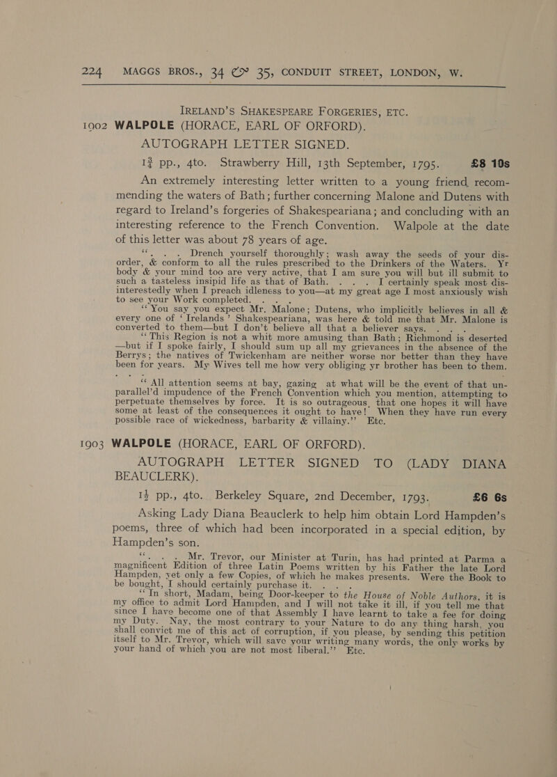  IRELAND’S SHAKESPEARE F ORGERIES, ETC. 1902 WALPOLE (HORACE, EARL OF ORFORD),. AUTOGRAPH LETTER SIGNED. 1? pp., 4to. Strawberry Hill, 13th September, 1795. £8 10s An extremely interesting letter written to a young friend recom- mending the waters of Bath; further concerning Malone and Dutens with regard to Ireland’s forgeries of Shakespeariana; and concluding with an interesting reference to the French Convention. Walpole at the date of this letter was about 78 years of age. ‘“, . . Drench yourself thoroughly; wash away the seeds of your dis- order, &amp; conform to all the rules prescribed to the Drinkers of the Waters. Yr body &amp; your mind too are very active, that I am sure you will but ill submit to such a tasteless insipid life as that of Bath. . . . I certainly speak most dis- interestedly when I preach idleness to you—at my great age I most anxiously wish to see your Work completed. . . . ‘“You say you expect Mr. Malone; Dutens, who implicitly believes in all &amp; every one of ‘ Irelands’ Shakespeariana, was here &amp; told me that Mr. Malone is converted to them—but I don’t believe all that a believer says. . . . ‘This Region is not a whit more amusing than Bath; Richmond is deserted —but if I spoke fairly, I should sum up all my grievances in the absence of the Berrys; the natives of Twickenham are neither worse nor better than they have been for years. My Wives tell me how very obliging yr brother has been to them. ‘‘ All attention seems at bay, gazing at what will be the event of that un- parallel’d impudence of the French Convention which you mention, attempting to perpetuate themselves by force. It is so outrageous, that one hopes it will have some at least of the consequences it ought to have! When they have run every possible race of wickedness, barbarity &amp; villainy.’’ Etc. 1903 WALPOLE (HORACE, EARL OF ORFORD),. AUTOGRAPH LETTER SIGNED TO (LADY DIANA BEAUCLERK). I} pp., 4to. Berkeley Square, 2nd December, 1793. £6 6s Asking Lady Diana Beauclerk to help him obtain Lord Hampden’s poems, three of which had been incorporated in a special edition, by Hampden’s son. “. . . Mr. Trevor, our Minister at Turin, has had printed at Parma a magnificent Edition of three Latin Poems written by his Father the late Lord Hampden, yet only a few Copies, of which he makes presents. Were the Book to be bought, I should certainly purchase it. . . . ‘“In short, Madam, being Door-keeper to the House of Noble Authors, it is my office to admit Lord Hampden, and T will not take it ill, if you tell me that since I have become one of that Assembly I have learnt to take a fee for doing my Duty. Nay, the most contrary to your Nature to do any thing harsh, you shall convict me of this act of corruption, if you please, by sending this petition itself to Mr. Trevor, which will save your writing many words, the only works by your hand of which you are not most liberal.’? Etc. ia4