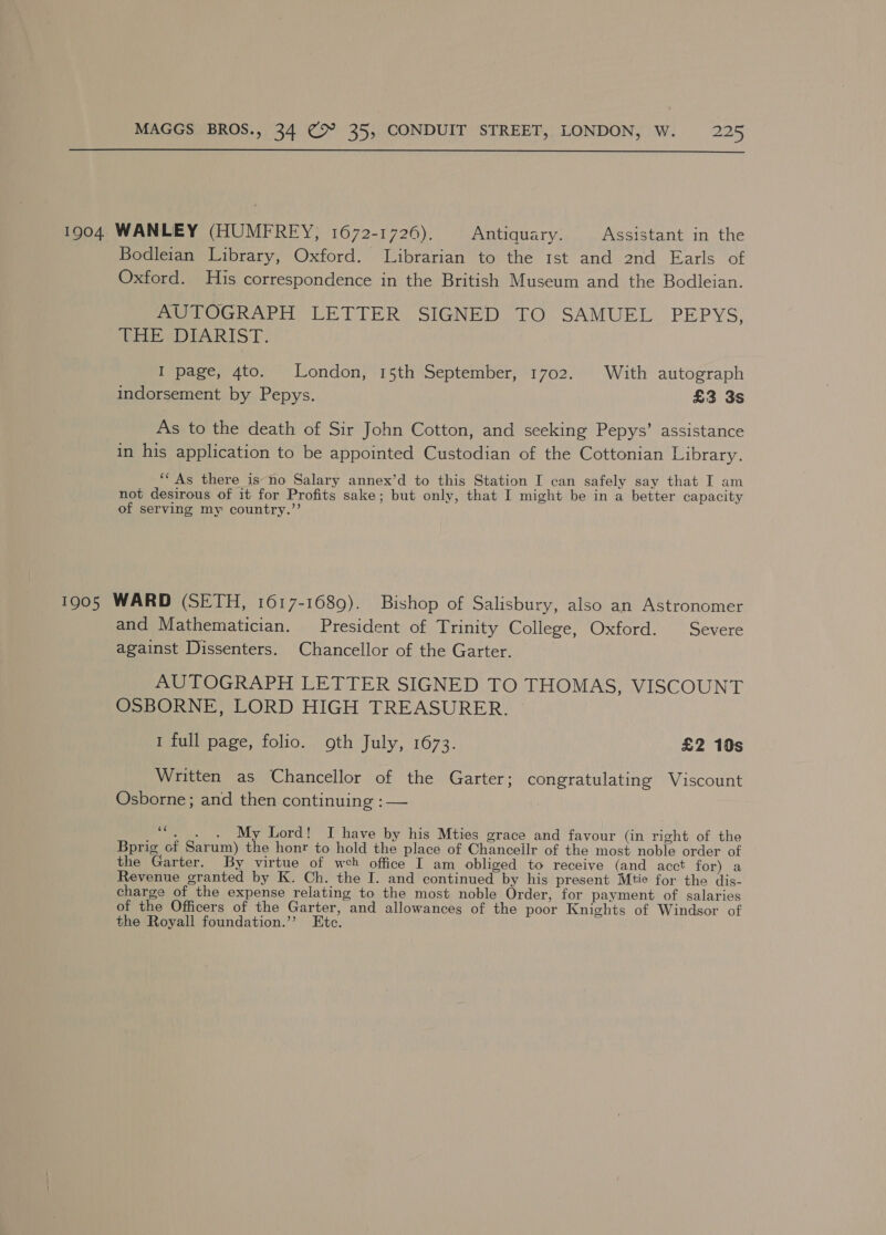  1904 WANLEY (HUMFREY, 1672-1726). Antiquary. Assistant in the Bodleian Library, Oxford. Librarian to the 1st and 2nd Earls of Oxford. His correspondence in the British Museum and the Bodleian. AUTOGRAPH LETTER SIGNED TO SAMUEL PEPYS, tie sr ARIST: I page, 4to. London, 15th September, 1702. With autograph indorsement by Pepys. £3 3s As to the death of Sir John Cotton, and seeking Pepys’ assistance in his application to be appointed Custodian of the Cottonian Library. ‘‘ As there is no Salary annex’d to this Station I can safely say that I am not desirous of it for Profits sake; but only, that I might be in a better capacity of serving my country.”’ 1905 WARD (SETH, 1617-1689). Bishop of Salisbury, also an Astronomer and Mathematician. President of Trinity College, Oxford. Severe against Dissenters. Chancellor of the Garter. AUTOGRAPH LETTER SIGNED TO THOMAS, VISCOUNT OSBORNE, LORD HIGH TREASURER. 1 full page, folio. oth July, 1673. £2 10s Written as Chancellor of the Garter; congratulating Viscount Osborne; and then continuing : — ““. . . My Lord! I have by his Mties grace and favour (in right of the Bprig of Sarum) the honr to hold the place of Chanceilr of the most noble order of the Garter. By virtue of weh office I am obliged to receive (and acct for) a Revenue granted by K. Ch. the I. and continued by his present Mtie for the dis- charge of the expense relating to the most noble Order, for payment of salaries of the Officers of the Garter, and allowances of the poor Knights of Windsor of the Royall foundation.” Etc.