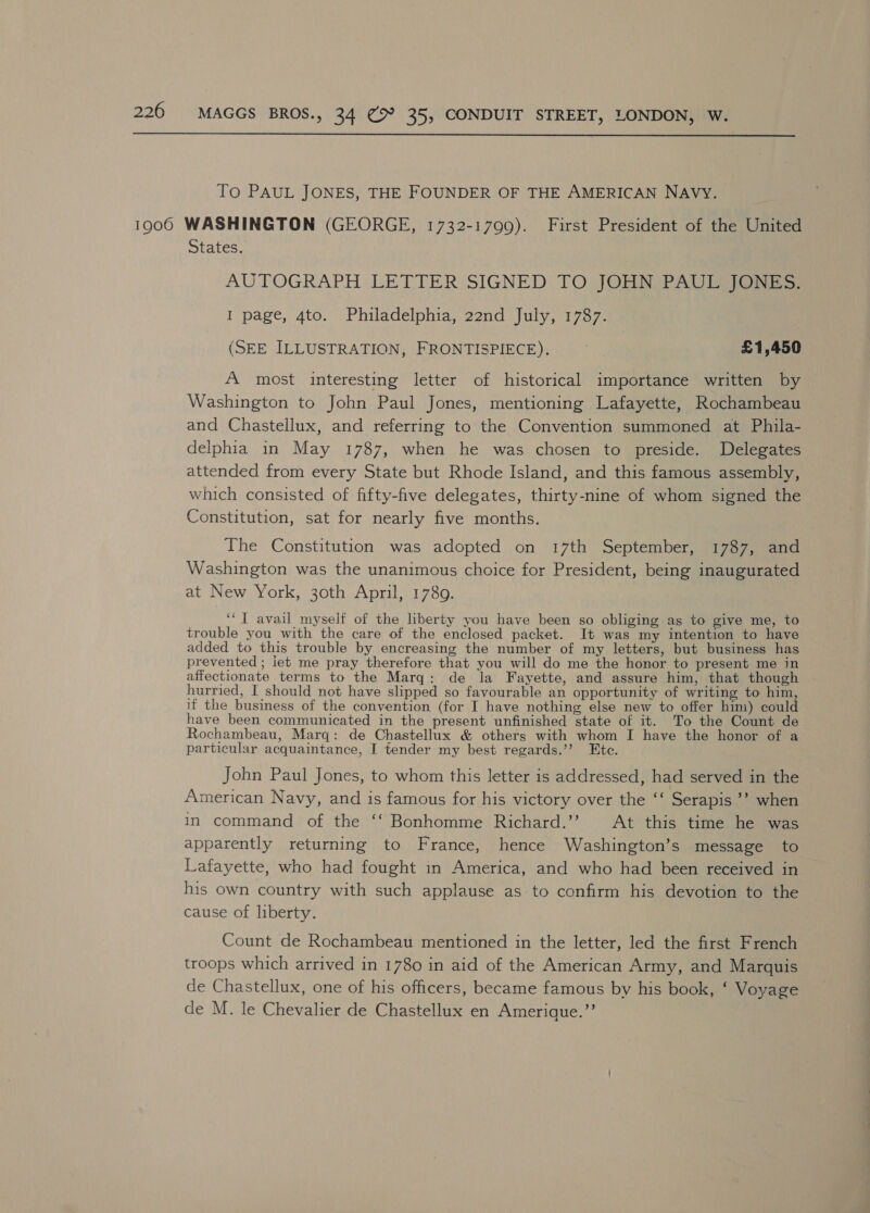  To PAUL JONES, THE FOUNDER OF THE AMERICAN NAVY. States. AUTOGRAPH LETTER SIGNED TO JOHN PAUL JONES. I page, 4to. Philadelphia, 22nd July, 1787. (SEE ILLUSTRATION, FRONTISPIECE). 3 £1,450 A most interesting letter of historical importance written by Washington to John Paul Jones, mentioning Lafayette, Rochambeau and Chastellux, and referring to the Convention summoned at Phila- delphia in May 1787, when he was chosen to preside. Delegates attended from every State but Rhode Island, and this famous assembly, which consisted of fifty-five delegates, thirty-nine of whom signed the Constitution, sat for nearly five months. The Constitution was adopted on 17th September, 1787, and Washington was the unanimous choice for President, being inaugurated at New York, 30th April, 1789. ‘“T avail myself of the liberty you have been so obliging as to give me, to trouble you with the care of the enclosed packet. It was my intention to have added to this trouble by encreasing the number of my letters, but business has prevented ; iet me pray therefore that you will do me the honor to present me in affectionate terms to the Marq: de la Fayette, and assure him, that though hurried, I should not have slipped so favourable an opportunity of writing to him, if the business of the convention (for I have nothing else new to offer him) could have been communicated in the present unfinished state of it. To the Count de Rochambeau, Marq: de Chastellux &amp; others with whom I have the honor of a particular acquaintance, I tender my best regards.’’? Ete. John Paul Jones, to whom this letter is addressed, had served in the American Navy, and is famous for his victory over the ‘‘ Serapis ’’? when in command of the ‘‘ Bonhomme Richard.’’ At this time he was apparently returning to France, hence Washington’s message to Lafayette, who had fought in America, and who had been received in his own country with such applause as to confirm his devotion to the cause of liberty. Count de Rochambeau mentioned in the letter, led the first French troops which arrived in 1780 in aid of the American Army, and Marquis de Chastellux, one of his officers, became famous by his book, ‘ Voyage de M. le Chevalier de Chastellux en Amerique.’’