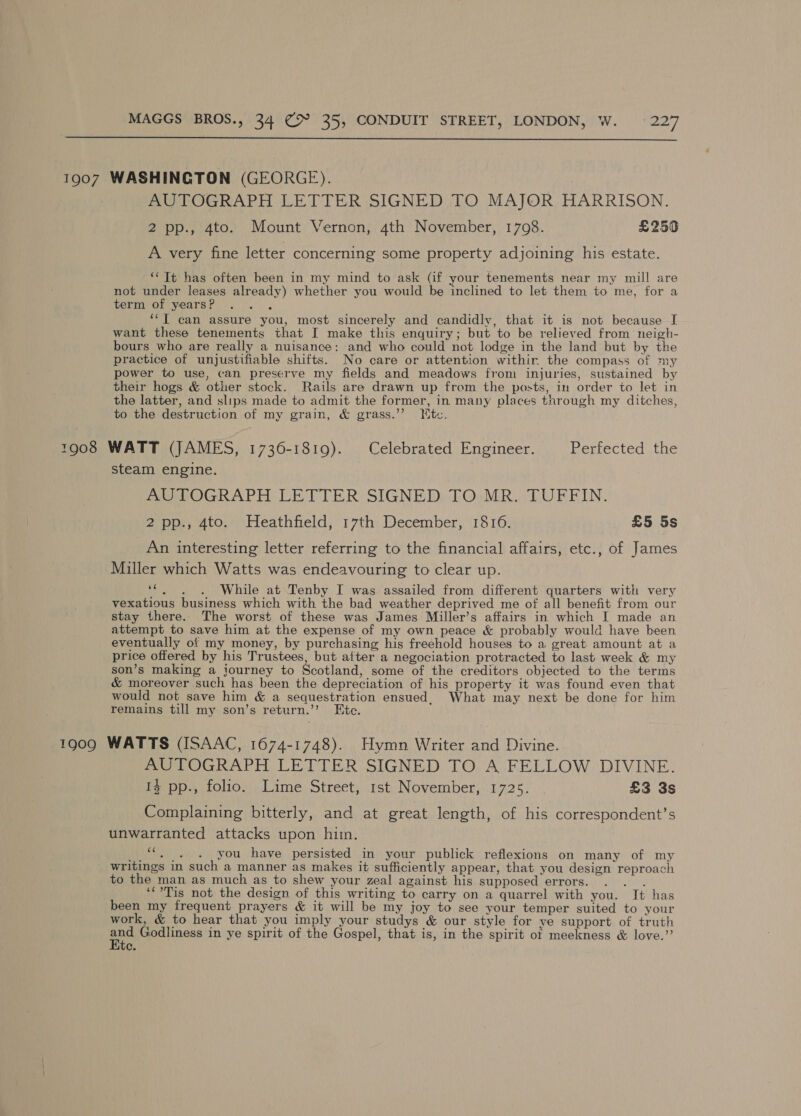  1907 WASHINGTON (GEORGE). AUTOGRAPH LETTER SIGNED TO MAJOR HARRISON. 2 pp., 4to. Mount Vernon, 4th November, 1708. £250 A very fine letter concerning some property adjoining his estate. ‘‘ Tt has often been in my mind to ask (if your tenements near my mill are not under leases already) whether you would be inclined to let them to me, for a term of years? ! ‘‘T can assure you, most sincerely and candidly, that it is not because I want these tenements that I make this enquiry; but to be relieved from neigh- bours who are really a nuisance: and who could not lodge in the land but by the practice of unjustifiable shifts. No care or attention withir. the compass of my power to use, can preserve my fields and meadows from injuries, sustained by their hogs &amp; other stock. Rails are drawn up from the posts, in order to let in the latter, and slips made to admit the former, in many places through my ditches, to the destruction of my grain, &amp; grass.’”’ tc. 1908 WATT (JAMES, 1736-1819). Celebrated Engineer. Perfected ithe steam engine. AUTOGRAPH LETTER SIGNED TO MR. TUFFIN. 2 pp., 4to. Heathfield, 17th December, 1816. £5 5s An interesting letter referring to the financial affairs, etc., of James Miller which Watts was endeavouring to clear up. “. . 6. )~6While at Tenby I was assailed from different quarters with very vexatious business which with the bad weather deprived me of all benefit from our stay there. The worst of these was James Miller’s affairs in which I made an attempt to save him at the expense of my own peace &amp; probably would have been eventually of my money, by purchasing his freehold houses to a great amount at a price offered by his Trustees, but after a negociation protracted to last week &amp; my son’s making a journey to Scotland, some of the creditors objected to the terms &amp; moreover such has been the depreciation of his property it was found even that would not save him &amp; a sequestration ensued. What may next be done for him remains till my son’s return.’’ Ete. 1909 WATTS (ISAAC, 1674-1748). Hymn Writer and Divine. AUTOGRAPH LETTER SIGNED TO A FELLOW DIVINE. 13 pp., folio. Lime Street, 1st November, 1725. £3 3s Complaining bitterly, and at great length, of his correspondent’s unwarranted attacks upon him. * you have persisted in your publick reflexions on many of my writings in such a manner as makes it sufficiently appear, that you design reproach to the man as much as to shew your zeal against his supposed errors. adie ‘Tis not the design of this writing to carry on a quarrel with you. It has been my frequent prayers &amp; it will be my joy to see your temper suited to your work, &amp; to hear that you imply your studys &amp; our style for ye support of truth fue Godliness in ye spirit of the Gospel, that is, in the spirit ot meekness &amp; love.”’ ce,