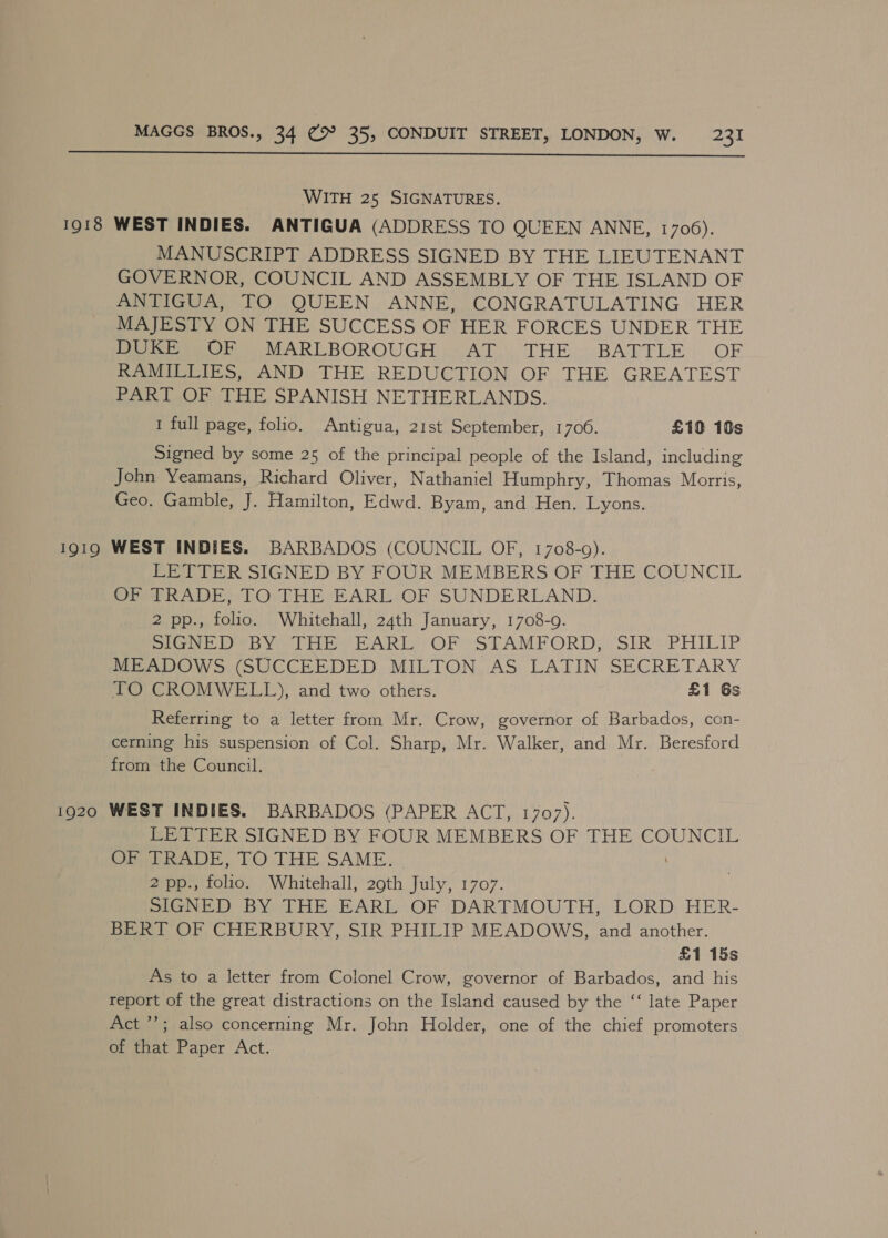  WITH 25 SIGNATURES. 1918 WEST INDIES. ANTIGUA (ADDRESS TO QUEEN ANNE, 1706). MANUSCRIPT ADDRESS SIGNED BY THE LIEUTENANT GOVERNOR, COUNCIL AND ASSEMBLY OF THE ISLAND OF ANTIGUA, TO QUEEN ANNE, CONGRATULATING HER MAJESTY ON THE SUCCESS OF HER FORCES UNDER THE Perey MARLBOROUGH /7AT... THE:.BATTLE: OE RAMILLIES, AND THE REDUCTION OF THE GREATEST PART OF THE SPANISH NETHERLANDS. I full page, folio. Antigua, 21st September, 1706. £10 16s Signed by some 25 of the principal people of the Island, including John Yeamans, Richard Oliver, Nathaniel Humphry, Thomas Morris, Geo. Gamble, J. Hamilton, Edwd. Byam, and Hen. Lyons. 1919 WEST INDIES. BARBADOS (COUNCIL OF, 1708-9). LETTER SIGNED BY FOUR MEMBERS OF THE COUNCIL OF TRADE, TO THE EARL OF SUNDERLAND. 2 pp., folio. Whitehall, 24th January, 1708-9. SIGNED BY THE: EARL: OF ‘STAMFORD; SIR’ + PHILIP MEADOWS (SUCCEEDED MILTON AS LATIN SECRETARY TO CROMWELL), and two others. £1 6s Referring to a letter from Mr. Crow, governor of Barbados, con- cerning his suspension of Col. Sharp, Mr. Walker, and Mr. Beresford from the Council. 1920 WEST INDIES. BARBADOS (PAPER ACT, 1707). LETTER SIGNED BY FOUR MEMBERS OF THE COUNCIL OP bRADE, TO .THE:SAME. pos fii Whitehall, 20th July, 1707. SIGNED BY THE EARL OF DARTMOUTH, LORD, HER- BERT OF CHERBURY, SIR PHILIP MEADOWS, and another. £1 15s As to a letter from Colonel Crow, governor of Barbados, and his report of the great distractions on the Island caused by the ‘‘ late Paper Act ’’; also concerning Mr. John Holder, one of the chief promoters of that Paper Act.