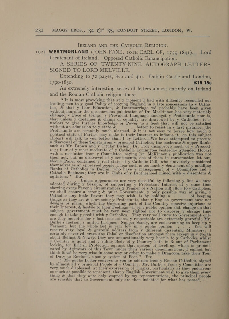  IRELAND AND THE CATHOLIC RELIGION. Lieutenant of Ireland. Opposed Catholic Emancipation. A SERIES OF TWENTY-NINE AUTOGRAPH LETTERS SIGNED TO LORD MELVILLE: Extending to 72 pages, 8vo and 4to. Dublin Castle and London, 1790-1830. £15 15s An extremely interesting series of letters almost entirely on Ireland and the Roman Catholic religion there. ‘“Tt is most provoking that at y moment I had with difficulty reconciled our leading men to y good Policy of copying England in y late concessions to y Catho- lics, &amp; that y Law Education, &amp; Intermarriage wd probably have been given without murmur the mischievious publication of Dr. Mackinnon has very materialy changed y Face of things; y Prevalent Language amongst y Protestants now is, that unless y doctrines &amp; claims of equality are disavowed by y Catholics; it is useless to give further knowledge or Power to a Sect that will not be satisfied without an admission to y state &amp; . . . better to resist in y first instance; the Protestants are certainly much alarmed, &amp; it is not easy to forsee how much y political state of Parties may make it their Interest to inflame it; on this subject Hobart will talk to you better than I by Letter.—We have attempted to procure a disavowal of these Tenets from y principal Catholics, the moderate &amp; upper Ranks such as Mr. Brown and y Titular Bishop. Dr. 'Troy disapprove much of y Proceed- ing ; four of y most moderate of y Catholic Committee yesterday attended Hobart with a resolution from y Committee, saying Dr. McKinnon’s publication was not their act, but no disavowel of y sentiments, one of them in conversation let out, that y Paper contained y real state of y Catholic Call, who universely considered themselves as an cppressed people, I fear such is too much y Sentiment of y middling Ranks of Catholics in Dublin, who have y management of y Committee and y Catholic Business; they are in Clubs of y Brotherhood mined with y dissenters &amp; agitators.’’ Etc. ““, . . Unless appearances are very deceitful by following y line we have adopted during y Session, of supporting y Protestant Interest at y same time shewing every Favor y circumstances &amp; Temper of y Nation will allow to y Catholics, we shall ensure a strong &amp; quiet Government; y only possible way of giving y Catholics any little Favors they may wish, is by holding a . . . of keeping things as they are &amp; convincing y Protestants, that y English government have not designs or plans, which the Governing part of the Country conceive injurious to their Interest, &amp; hostile to their Feelings—if very public opinion shd. change on that subject, government must be very near sighted not to discover y change time enough to take y credit with y Catholics. They very well know to Government only are they indebted for y last concessions, y respectable are extremely grateful; Mr. Burke’s faction, y united Irishmen, Napper Sandy, are endeavouring to keep up y Ferment, but the whole Set is very low in y public opinion. . . . You will receive very loyal &amp; grateful address from y different dissenting Ministers; I certainly never cd. trace any Cabal or disaffection amongst them except in y North about Belfast &amp; Newry, they are unquestionably very hostile to y Catholics whilst y Country is quiet and y ruling Body of y Country both in &amp; out of Parliament looking for British Protection against that system of levelling, which is promul- sated by Agitators of this Town under their various denominations, I cannot but think it wd be very wise in some way or other to make y Dragoons take their Tour of Duty to Eneland, upon y system of Foot.’’ Ete. ‘““ My public Letter conveys to you an address from y Roman Catholics, signed by allmost all y principal People of y Country; Mr. Burke’s Fools y Committee are very much displeased, at their expression of Thanks, particularly as they endeavour as much as possible to represent, that y English Government wish to give them every thing &amp; that they were only stopped by my representations, the principal people are sensible that to Government only are then indebted for what has passed... .