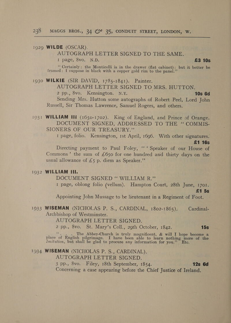  1929 WILDE (OSCAR). AUTOGRAPH LETTER SIGNED TO THE SAME. I page, 8vo. N.D. £3 10s ““ Certainly: the Monticelli is in the drawer (flat ete ae but it better be framed: I suppose in black with a copper gold rim to the pane 1930 WILKIE (SIR DAVID, 1785-1841). Painter. AUTOGRAPH LETTER SIGNED TO MRS. HUTTON. 2 pp., 8vo. Kensington. N.Y. | 10s 6d Sending Mrs. Hutton some autographs of Robert Peel, Lord John Russell, Sir Thomas Lawrence, Samuel Rogers, and others. 1031 WILLIAM Ili (1650-1702). King of England, and Prince of Orange. DOCUMENT SIGNED, ADDRESSED TO THE ‘‘ COMMIS- SIONERS OF OUR TREASURY.”’ I page, folio. Kensington, 1st April, 1696. With other signatures. £1 16s Directing payment to Paul Foley, ‘‘ ‘ Speaker of our House of Commons’ the sum of £650 for one hundred and thirty days on the usual allowance of £5 p. diem as Speaker.’’ 1932 WILLIAM Ill. DOCUMENT SIGNED ‘“‘ WILLIAM R.”’ I page, oblong folio (vellum). Hampton Court, 28th June, 1701. £1 5s Appointing John Mussage to be lieutenant in a Regiment of Foot. _— oO aS) Lar) WISEMAN (NICHOLAS P. S., CARDINAL, 1802-1865). Cardinal- Archbishop of Westminster. AUTOGRAPH LETTER SIGNED. 2 pp., 8vo. St. Mary’s Coll., 29th October, 1842. 15s e The Abbey-Church is truly magnificent, &amp; will I hope become a place of English pilgrimage. I have been able to learn nothing more of the Imitation, but shall be glad to procure any information for you.’’? Ete. 1934 WISEMAN (NICHOLAS P. S., CARDINAL). AUTOGRAPH LETTER SIGNED. 3 pp., 8vo. Filey, 18th September, 1854. 12s 6d Concerning a case appearing before the Chief Justice of Ireland.