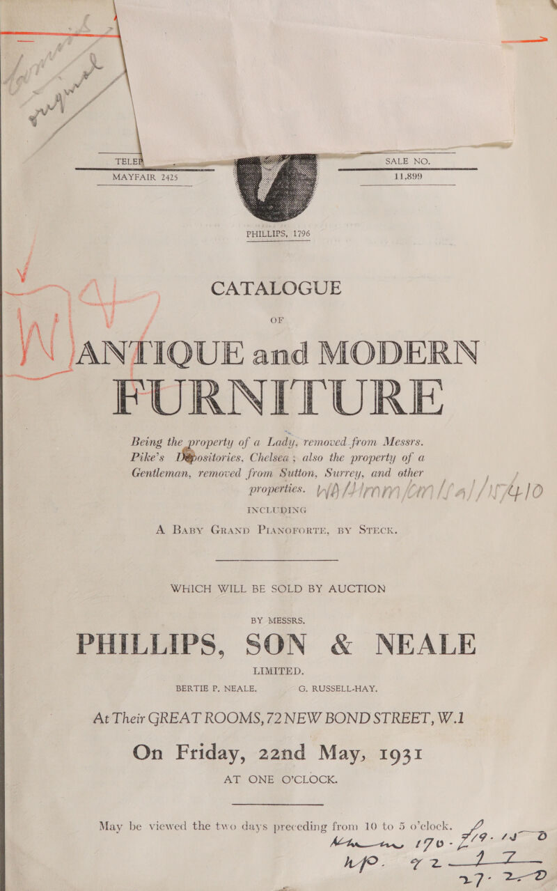  SALE NO. 11,899  MAYFAIR 2425  PHILEIPS,,|1796 ng pi % BY A P F ‘ vam f ? OF  Pike’s ositories, Chelsea; also the property of a Gentleman, removed from Sutton, Surrey, and ee properties. VW We /) i nm om | ) Aye yy } ~ INCLUDING A Baspy Grand PIANOFORTE, BY STECK. WHICH WILL BE SOLD BY AUCTION PHILLIPS, SON &amp; NEALE At Their GREAT ROOMS, 72 NEW BOND STREET, W.1 On Friday, 22nd May, 1931 AT ONE VO’CLOCK. May be viewed the two days preceding from 10 to 5 o’elock.