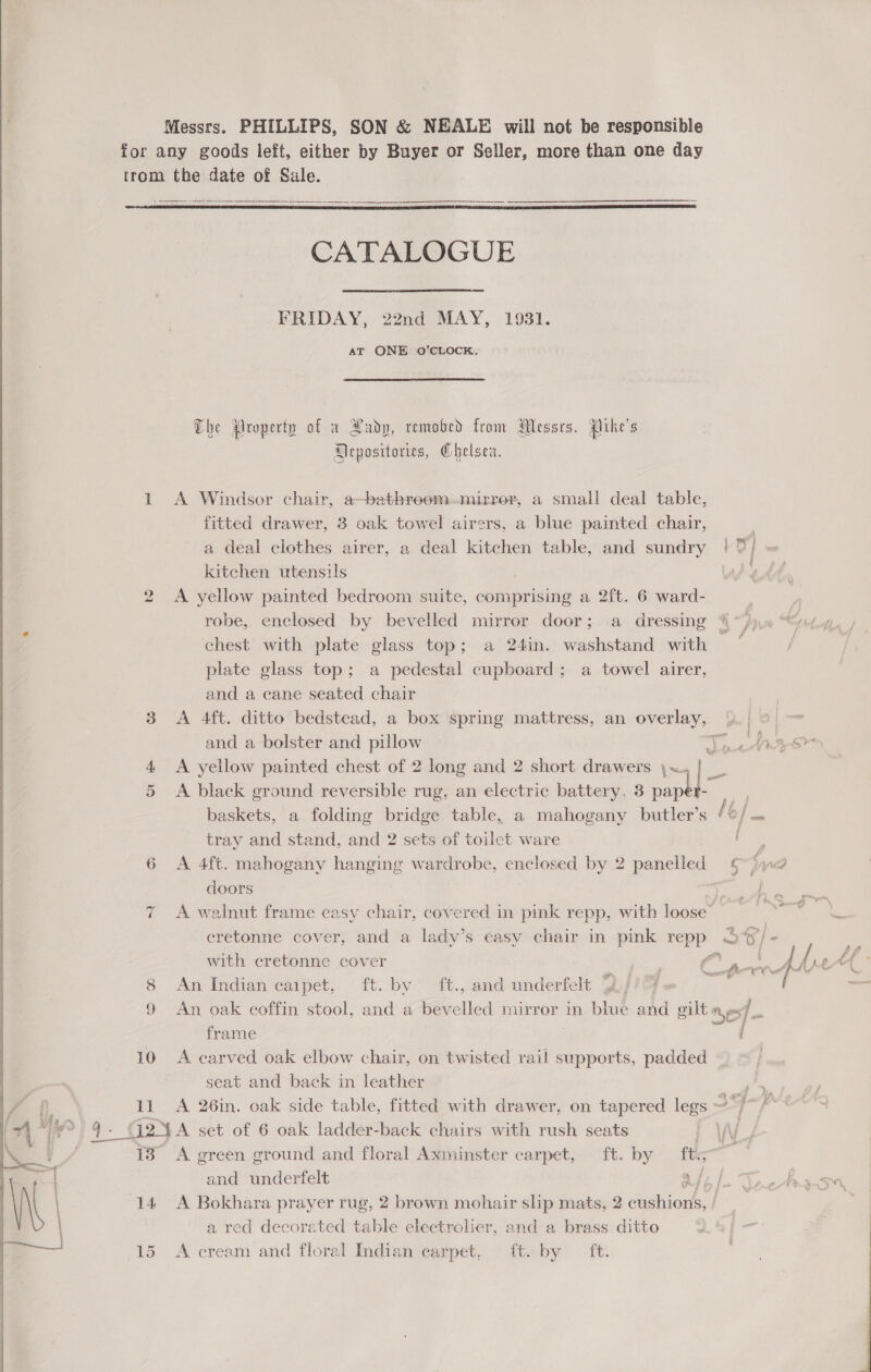  dl Messrs. PHILLIPS, SON &amp; NEALE will not be responsible for any goods left, either by Buyer or Seller, more than one day trom the date of Sale.  CATALOGUE FRIDAY, 22nd MAY, 1931. AT ONE O’CLOCK. The Property of a Lady, removed from Messrs. {ihe's Depositories, Chelsea. 1 <A Windsor chair, a—bathreom.mirrer, a small deal table, fitted drawer, 3 oak towel airers, a blue painted chair, a deal clothes airer, a deal kitchen table, and sundry ! 0; kitchen utensils | ; 2 A yellow painted bedroom suite, comprising a 2ft. 6 ward- robe, enclosed by bevelled mirror door; .a dressing 4 “jpn “Ly chest with plate glass top; a 24in. washstand with | | plate glass top; a pedestal cupboard; a towel airer, and a cane seated chair 3 A 4ft. ditto bedstead, a box spring mattress, an overlay, and a bolster and pillow op 4 A yellow painted chest of 2 long and 2 short drawers \~,|] 5 A black ground reversible rug, an electric battery, 3 pap | | baskets, a folding bridge table, a mahogany butler’s 6 / sei tray and stand, and 2 sets of toilet ware Ee 6 A 4ft. mahogany hanging wardrobe, enclosed by 2 panelled = §~)y@ doors ~ A walnut frame easy chair, covered in pink repp, with loose’ cretonne cover, and a lady’s easy chair in pink repp S%/- 2 with cretonne cover ‘hh i sal Eg a relet ° 8 An Indian caipet, ft. by ft., and underfelt % E : ( 9 An oak coffin stool, and a bev led mirror in blue and gilt es), - frame 10 A carved oak elbow chair, on twisted rail supports, padded seat and back in leather 1i A 26in. oak side table, fitted with drawer, on tapered legs ~ , G2ya set of 6 oak ladder-back chairs with rush seats | o 13° A green ground and floral Axminster carpet, ft. by ft.~ and underfelt at; | 14 <A Bokhara prayer rug, 2 brown mohair slip mats, 2 cushions, | | a red decorated table electrolier, and a brass ditto