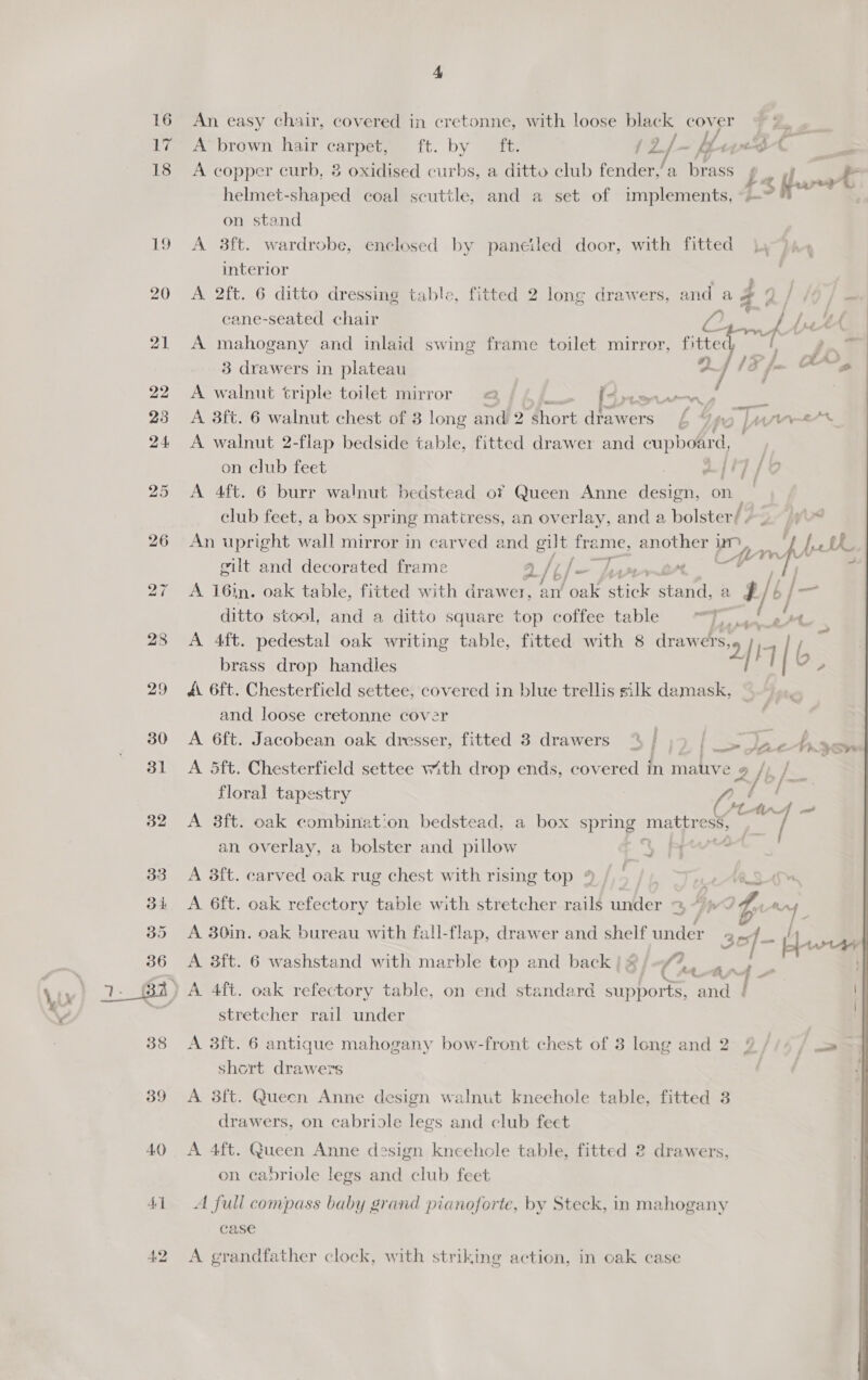 16 tee 18 18S 32 40 41 A An easy chair, covered in cretonne, with loose black ay: A brown hair core ft, Dy eee ‘yf ae A copper curb, 8 oxidised curbs, a ditto club fender,’ a ines a Pf an fer helmet-shaped coal scuttle, and a set of implements, ~—°    on stand A 3ft. wardrobe, enclesed by paneiled door, with fitted 7 interior . A 2ft. 6 ditto dressing table, fitted 2 long drawers, and a # 9 / /¢/ — cane-seated chair 72; &amp; LN A mahogany and inlaid swing frame toilet mirror, fitted / s~7 3 drawers in plateau DIF fo OMe A walnut triple toilet mirror &amp; &amp; sen aay 7 A 3ft. 6 walnut chest of 3 long and 2 short drawers bop a a ye A walnut 2-flap bedside table, fitted drawer and eupholird on club feet . af +7 / A 4ft. 6 burr walnut bedstead of Queen Anne design, on . club feet, a box spring mattress, an overlay, and a bolster/ An upright wall mirror in carved and gut as another Pn | fH mde gilt and decorated frame a/'¢/- “ | 4 A 16in. oak table, fitted with drawer, an uae stick cone a Hi ditto stool, and a ditto square top coffee table “Jl, re A 4ft. pedestal oak writing table, fitted with 8 draw es, 2) / I 116. brass drop handles A 6ft. Chesterfield settee, covered in blue trellis silk damask, and loose cretonne cover A 6ft. Jacobean oak dresser, fitted 3 drawers “ [ ms Ay. Sy A 5ft. Chesterfield settee with drop ends, covered in mative ¢ 2 2/ I |. a floral tapestry a ‘ hf il al A 38ft. oak combination bedstead, a box spring mattress, / an overlay, a bolster and pillow °° PR ° A 3ft. carved oak rug chest with rising top % /,’ 2A A. 6ft. oak refectory table with stretcher rails under 3 “7p? Zu mn 7 > | > x7] ‘ Stiks rer - e / | A 30in. oak bureau with fall-flap, drawer and shelf under 35 /- sw A 3ft. 6 washstand with marble top and back} ®&amp;, &amp; eye a . | anf - stretcher rail under A 3ft. 6 antique mahogany bow-front chest of 3 long and 2 2//4 / c=» | short drawers | drawers, on cabriole legs and club feet A 4ft. Queen Anne design kneehole table, fitted 2 drawers, on cabriole legs and club feet A full compass baby grand pianoforte, by Steck, in mahogany case A grandfather clock, with striking action, in ocak case 